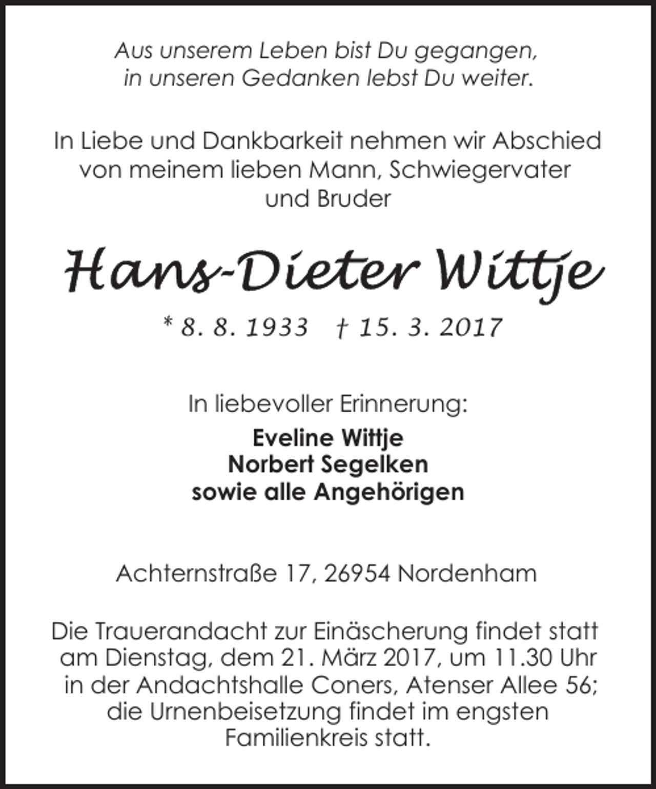 <p>Aus unserem Leben bist Du gegangen,<br />in unseren Gedanken lebst Du weiter.</p><p>In Liebe und Dankbarkeit nehmen wir Abschied<br />von meinem lieben Mann, Schwiegervater<br />und Bruder</p><p>* 8. 8. 1933</p><p>† 15. 3. 2017</p><p>In liebevoller Erinnerung:<br />Eveline Wittje<br />Norbert Segelken<br />sowie alle Angehörigen<br />Achternstraße 17, 26954 Nordenham<br />Die Trauerandacht zur Einäscherung findet statt<br />am Dienstag, dem 21. März 2017, um 11.30 Uhr<br />in der Andachtshalle Coners, Atenser Allee 56;<br />die Urnenbeisetzung findet im engsten<br />Familienkreis statt.</p>
