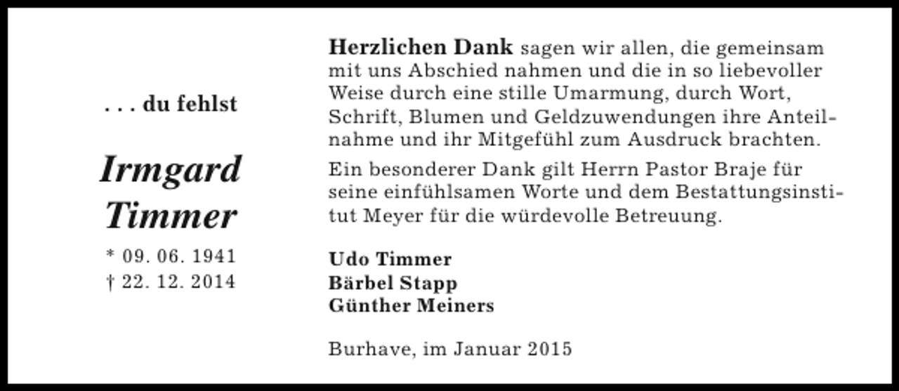 <p>. . . du fehlst</p><p>Irmgard<br />Timmer<br />* 09. 06. 1941<br />† 22. 12. 2014</p><p>Herzlichen Dank sagen wir allen, die gemeinsam<br />mit uns Abschied nahmen und die in so liebevoller<br />Weise durch eine stille Umarmung, durch Wort,<br />Schrift, Blumen und Geldzuwendungen ihre Anteilnahme und ihr Mitgefühl zum Ausdruck brachten.<br />Ein besonderer Dank gilt Herrn Pastor Braje für<br />seine einfühlsamen Worte und dem Bestattungsinstitut Meyer für die würdevolle Betreuung.<br />Udo Timmer<br />Bärbel Stapp<br />Günther Meiners<br />Burhave, im Januar 2015</p>
