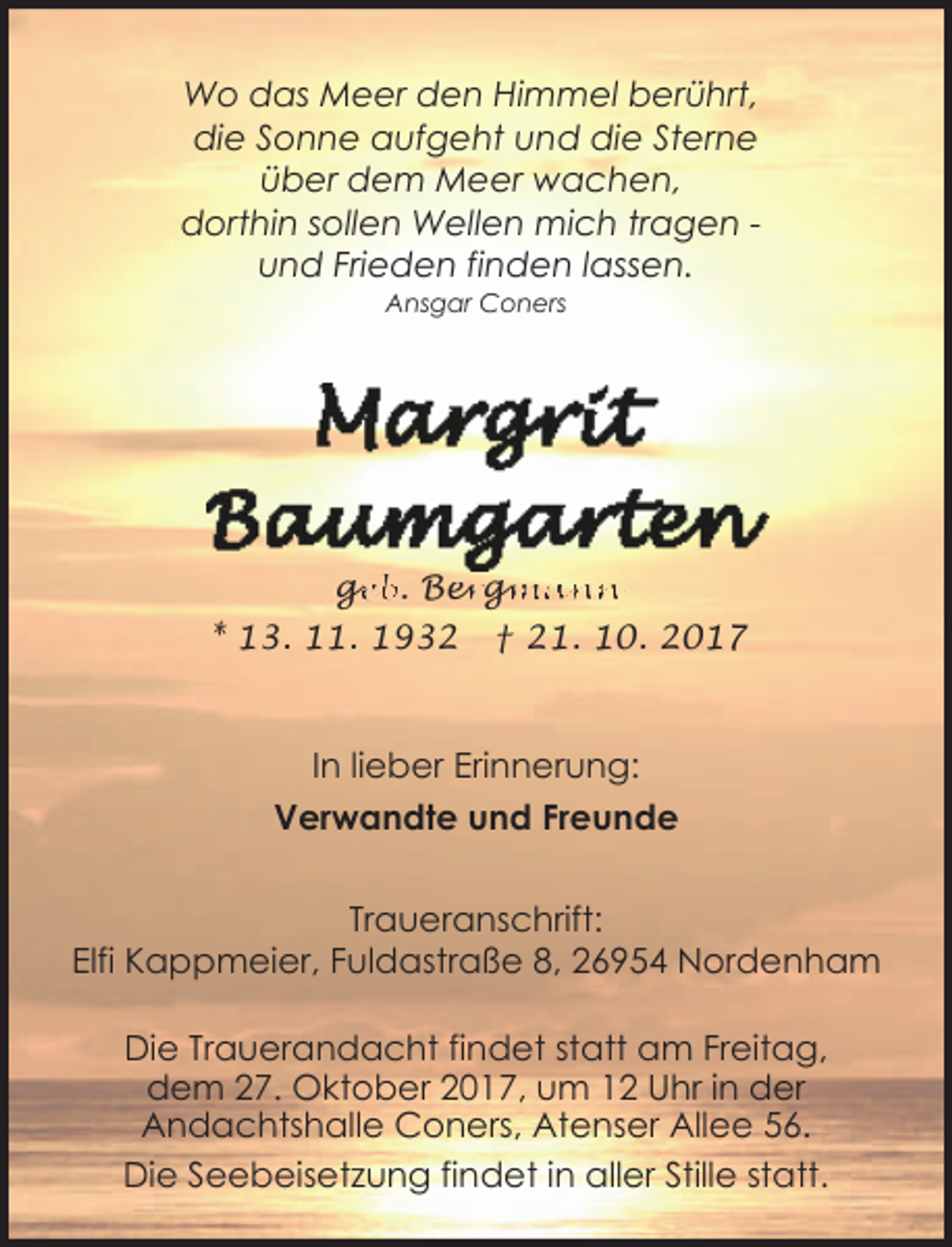 <p>Wo das Meer den Himmel berührt,<br />die Sonne aufgeht und die Sterne<br />über dem Meer wachen,<br />dorthin sollen Wellen mich tragen und Frieden finden lassen.<br />Ansgar Coners</p><p>ge<br />g<br />eb. Ber<br />erg<br />gm<br />mann<br />* 13. 11. 1932</p><p>† 21. 10. 2017</p><p>In lieber Erinnerung:<br />Verwandte und Freunde</p><p>Traueranschrift:<br />Elfi Kappmeier, Fuldastraße 8, 26954 Nordenham<br />Die Trauerandacht findet statt am Freitag,<br />dem 27. Oktober 2017, um 12 Uhr in der<br />Andachtshalle Coners, Atenser Allee 56.<br />Die Seebeisetzung findet in aller Stille statt.</p>