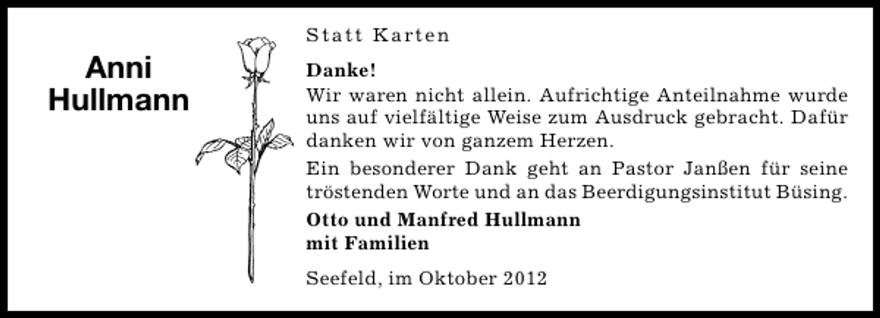 <p>Statt Karten</p><p>Anni<br />Hullmann</p><p>Danke!<br />Wir waren nicht allein. Aufrichtige Anteilnahme wurde<br />uns auf vielfältige Weise zum Ausdruck gebracht. Dafür<br />danken wir von ganzem Herzen.<br />Ein besonderer Dank geht an Pastor Janßen für seine<br />tröstenden Worte und an das Beerdigungsinstitut Büsing.<br />Otto und Manfred Hullmann<br />mit Familien<br />Seefeld, im Oktober 2012</p>