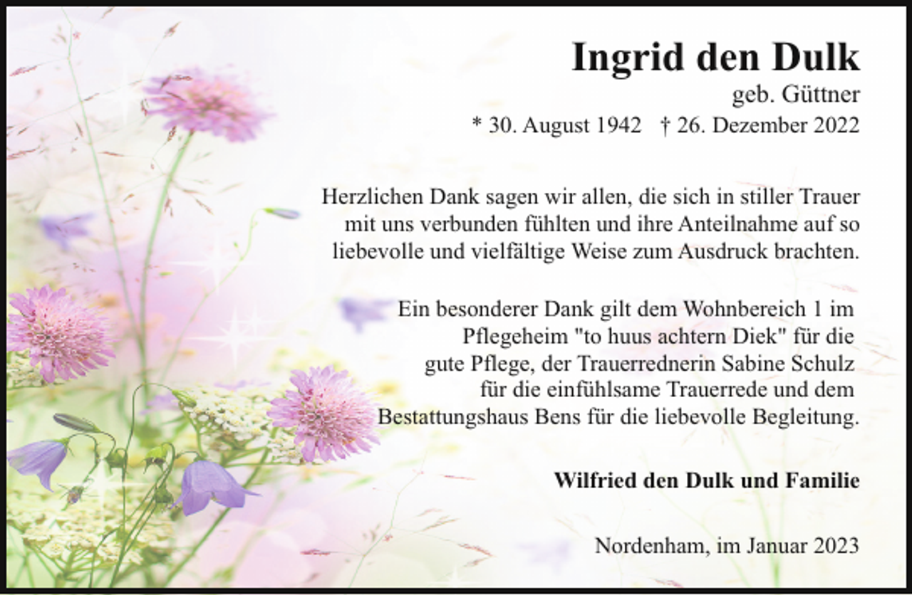 <p>Ingrid den Dulk</p><p>geb. Güttner</p><p>* 30. August 1942 † 26. Dezember 2022<br />Herzlichen Dank sagen wir allen, die sich in stiller Trauer<br />mit uns verbunden fühlten und ihre Anteilnahme auf so<br />liebevolle und vielfältige Weise zum Ausdruck brachten.<br />Ein besonderer Dank gilt dem Wohnbereich 1 im<br />Pflegeheim "to huus achtern Diek" für die<br />gute Pflege, der Trauerrednerin Sabine Schulz<br />für die einfühlsame Trauerrede und dem<br />Bestattungshaus Bens für die liebevolle Begleitung.<br />Wilfried den Dulk und Familie<br />Nordenham, im Januar 2023</p>