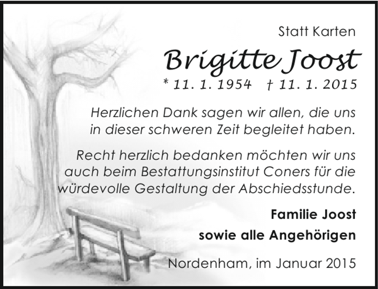 <p>Statt Karten</p><p>Brigitte Joost</p><p>* 11. 1. 1954</p><p>† 11. 1. 2015</p><p>Herzlichen Dank sagen wir allen, die uns<br />in dieser schweren Zeit begleitet haben.<br />Recht herzlich bedanken möchten wir uns<br />auch beim Bestattungsinstitut Coners für die<br />würdevolle Gestaltung der Abschiedsstunde.<br />Familie Joost<br />sowie alle Angehörigen<br />Nordenham, im Januar 2015</p>