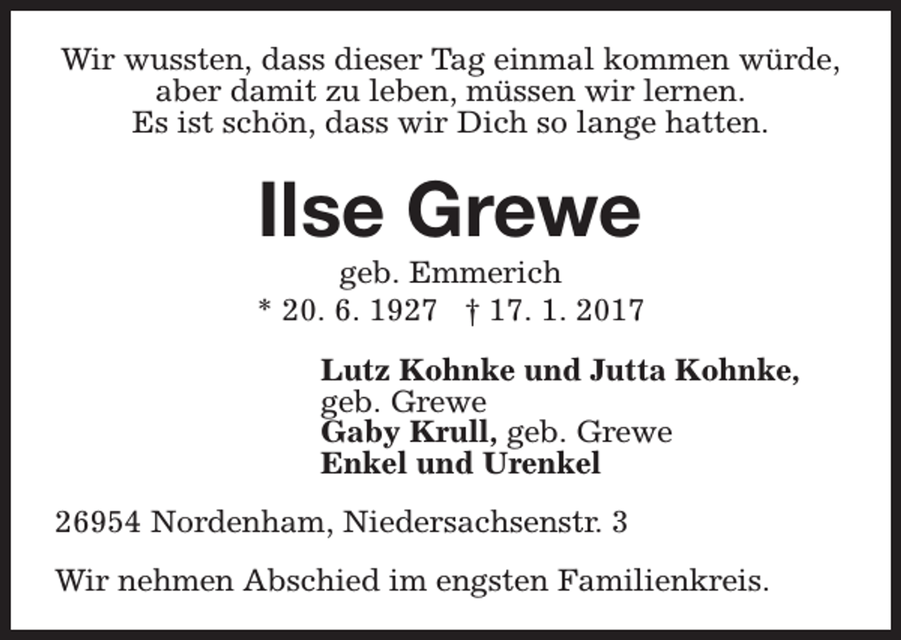 <p>Wir wussten, dass dieser Tag einmal kommen würde,<br />aber damit zu leben, müssen wir lernen.<br />Es ist schön, dass wir Dich so lange hatten.</p><p>Ilse Grewe</p><p>geb. Emmerich<br />* 20. 6. 1927 † 17. 1. 2017<br />Lutz Kohnke und Jutta Kohnke,<br />geb. Grewe<br />Gaby Krull, geb. Grewe<br />Enkel und Urenkel<br />26954 Nordenham, Niedersachsenstr. 3<br />Wir nehmen Abschied im engsten Familienkreis.</p>
