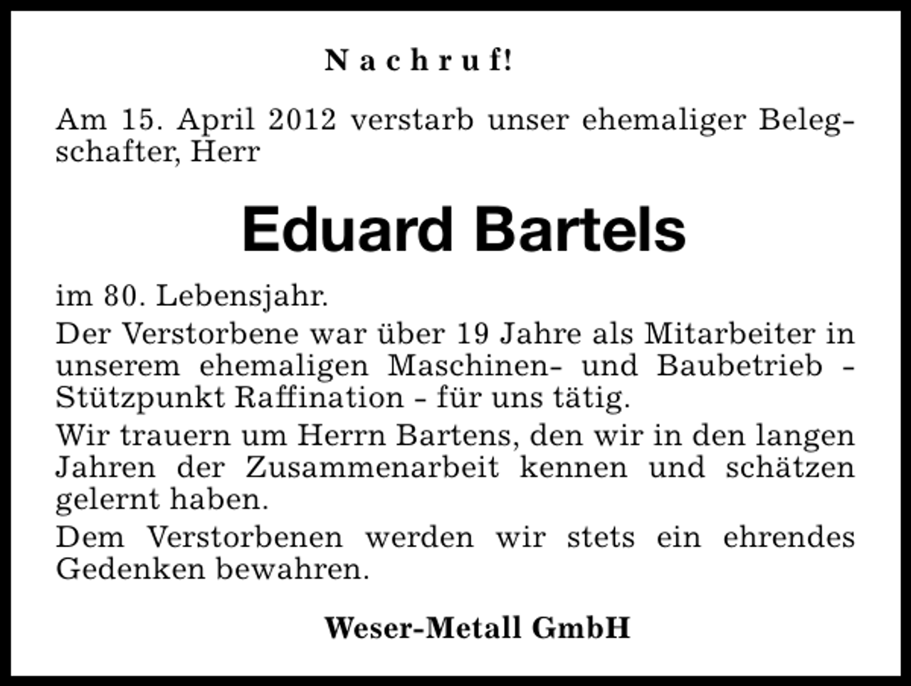 <p>N a c h r u f!<br />Am 15. April 2012 verstarb unser ehemaliger Belegschafter, Herr</p><p>Eduard Bartels<br />im 80. Lebensjahr.<br />Der Verstorbene war über 19 Jahre als Mitarbeiter in<br />unserem ehemaligen Maschinen- und Baubetrieb Stützpunkt Raffination - für uns tätig.<br />Wir trauern um Herrn Bartens, den wir in den langen<br />Jahren der Zusammenarbeit kennen und schätzen<br />gelernt haben.<br />Dem Verstorbenen werden wir stets ein ehrendes<br />Gedenken bewahren.<br />Weser-Metall GmbH</p>
