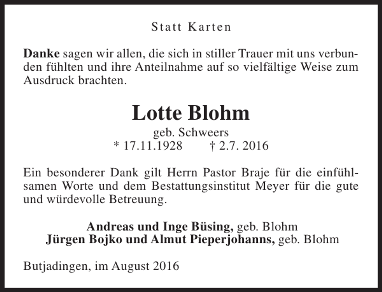 <p>Statt Karten<br />Danke sagen wir allen, die sich in stiller Trauer mit uns verbunden fühlten und ihre Anteilnahme auf so vielfältige Weise zum<br />Ausdruck brachten.</p><p>Lotte Blohm</p><p>geb. Schweers<br />* 17.11.1928<br />† 2.7. 2016<br />Ein besonderer Dank gilt Herrn Pastor Braje für die einfühlsamen Worte und dem Bestattungsinstitut Meyer für die gute<br />und würdevolle Betreuung.<br />Andreas und Inge Büsing, geb. Blohm<br />Jürgen Bojko und Almut Pieperjohanns, geb. Blohm<br />Butjadingen, im August 2016</p>