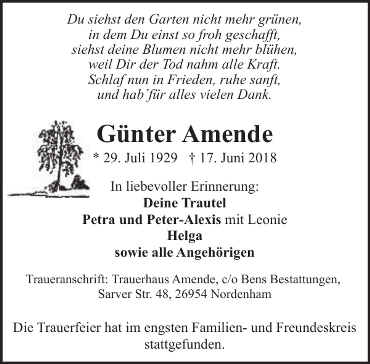 <p>Du siehst den Garten nicht mehr grünen,<br />in dem Du einst so froh geschafft,<br />siehst deine Blumen nicht mehr blühen,<br />weil Dir der Tod nahm alle Kraft.<br />Schlaf nun in Frieden, ruhe sanft,<br />und hab´für alles vielen Dank.</p><p>Günter Amende</p><p>* 29. Juli 1929 † 17. Juni 2018<br />In liebevoller Erinnerung:<br />Deine Trautel<br />Petra und Peter-Alexis mit Leonie<br />Helga<br />sowie alle Angehörigen<br />Traueranschrift: Trauerhaus Amende, c/o Bens Bestattungen,<br />Sarver Str. 48, 26954 Nordenham</p><p>Die Trauerfeier hat im engsten Familien- und Freundeskreis<br />stattgefunden.</p>
