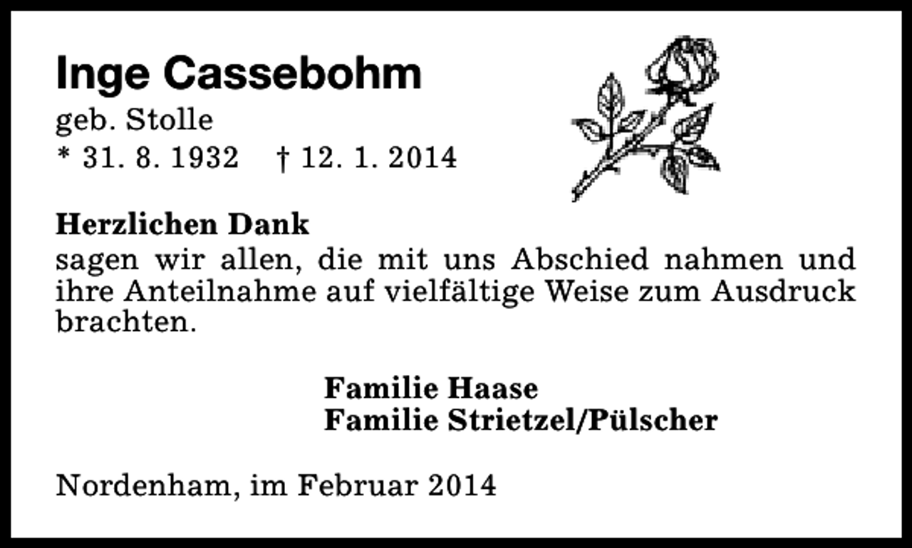 <p>Inge Cassebohm</p><p>geb. Stolle<br />* 31. 8. 1932</p><p>† 12. 1. 2014</p><p>Herzlichen Dank<br />sagen wir allen, die mit uns Abschied nahmen und<br />ihre Anteilnahme auf vielfältige Weise zum Ausdruck<br />brachten.<br />Familie Haase<br />Familie Strietzel/Pülscher<br />Nordenham, im Februar 2014</p>