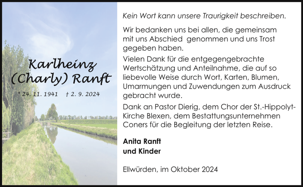 <p>Kein Wort kann unsere Traurigkeit beschreiben.<br />Wir bedanken uns bei allen, die gemeinsam<br />mit uns Abschied genommen und uns Trost<br />gegeben haben.</p><p>* 24. 11. 1941</p><p>† 2. 9. 2024</p><p>Vielen Dank für die entgegengebrachte<br />Wertschätzung und Anteilnahme, die auf so<br />liebevolle Weise durch Wort, Karten, Blumen,<br />Umarmungen und Zuwendungen zum Ausdruck<br />gebracht wurde.<br />Dank an Pastor Dierig, dem Chor der St.-HippolytKirche Blexen, dem Bestattungsunternehmen<br />Coners für die Begleitung der letzten Reise.<br />Anita Ranft<br />und Kinder<br />Ellwürden, im Oktober 2024</p>