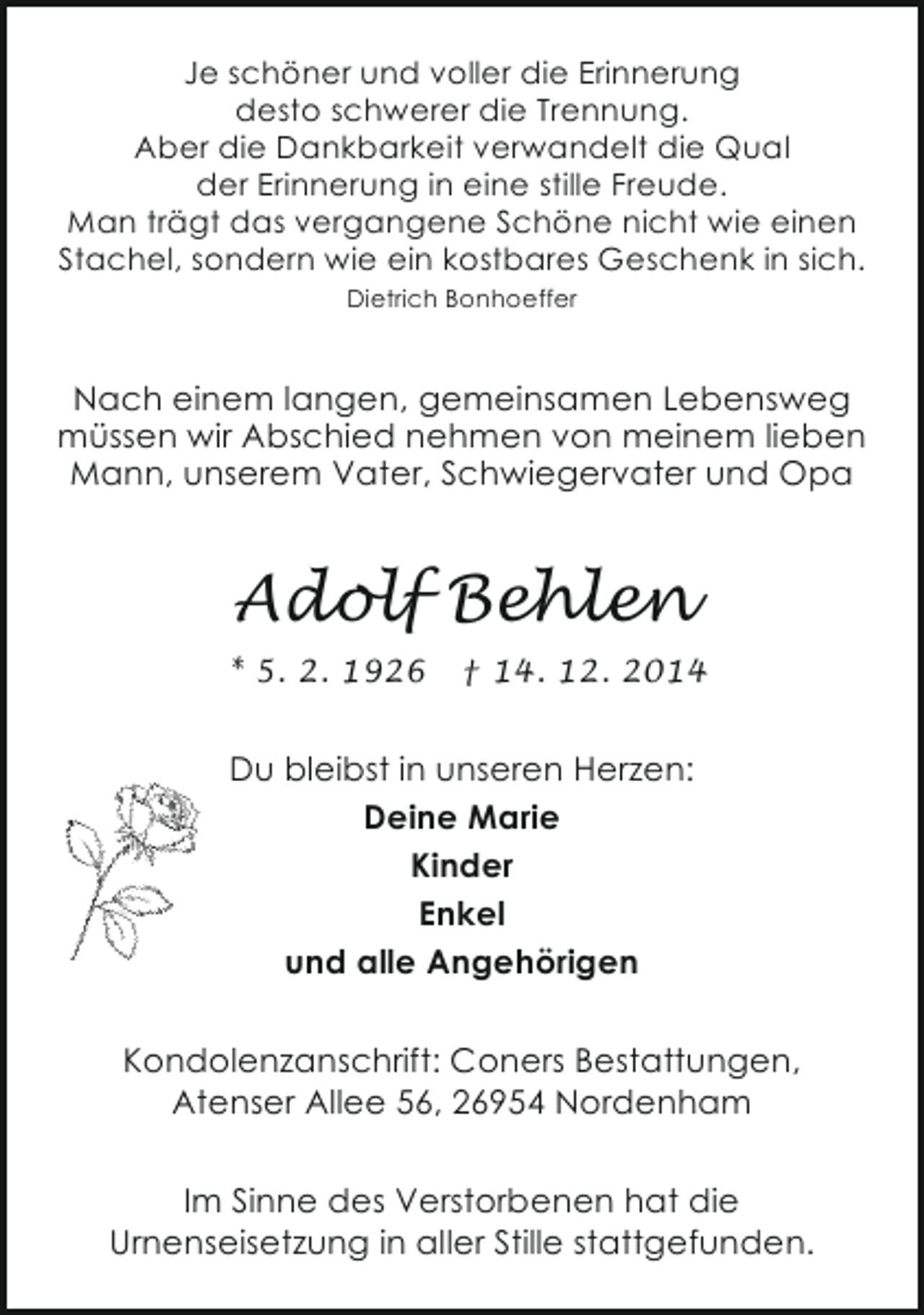 <p>Je schöner und voller die Erinnerung<br />desto schwerer die Trennung.<br />Aber die Dankbarkeit verwandelt die Qual<br />der Erinnerung in eine stille Freude.<br />Man trägt das vergangene Schöne nicht wie einen<br />Stachel, sondern wie ein kostbares Geschenk in sich.<br />Dietrich Bonhoeffer</p><p>Nach einem langen, gemeinsamen Lebensweg<br />müssen wir Abschied nehmen von meinem lieben<br />Mann, unserem Vater, Schwiegervater und Opa</p><p>Adolf Behlen<br />* 5. 2. 1926</p><p>† 14. 12. 2014</p><p>Du bleibst in unseren Herzen:<br />Deine Marie<br />Kinder<br />Enkel<br />und alle Angehörigen<br />Kondolenzanschrift: Coners Bestattungen,<br />Atenser Allee 56, 26954 Nordenham<br />Im Sinne des Verstorbenen hat die<br />Urnenseisetzung in aller Stille stattgefunden.</p>