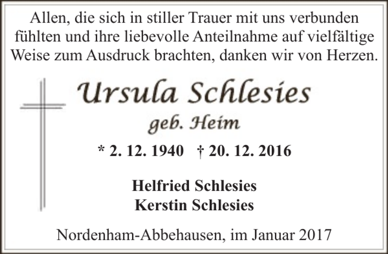 <p>Allen, die sich in stiller Trauer mit uns verbunden<br />fühlten und ihre liebevolle Anteilnahme auf vielfältige<br />Weise zum Ausdruck brachten, danken wir von Herzen.</p><p>* 2. 12. 1940 † 20. 12. 2016<br />Helfried Schlesies<br />Kerstin Schlesies<br />Nordenham-Abbehausen, im Januar 2017</p>