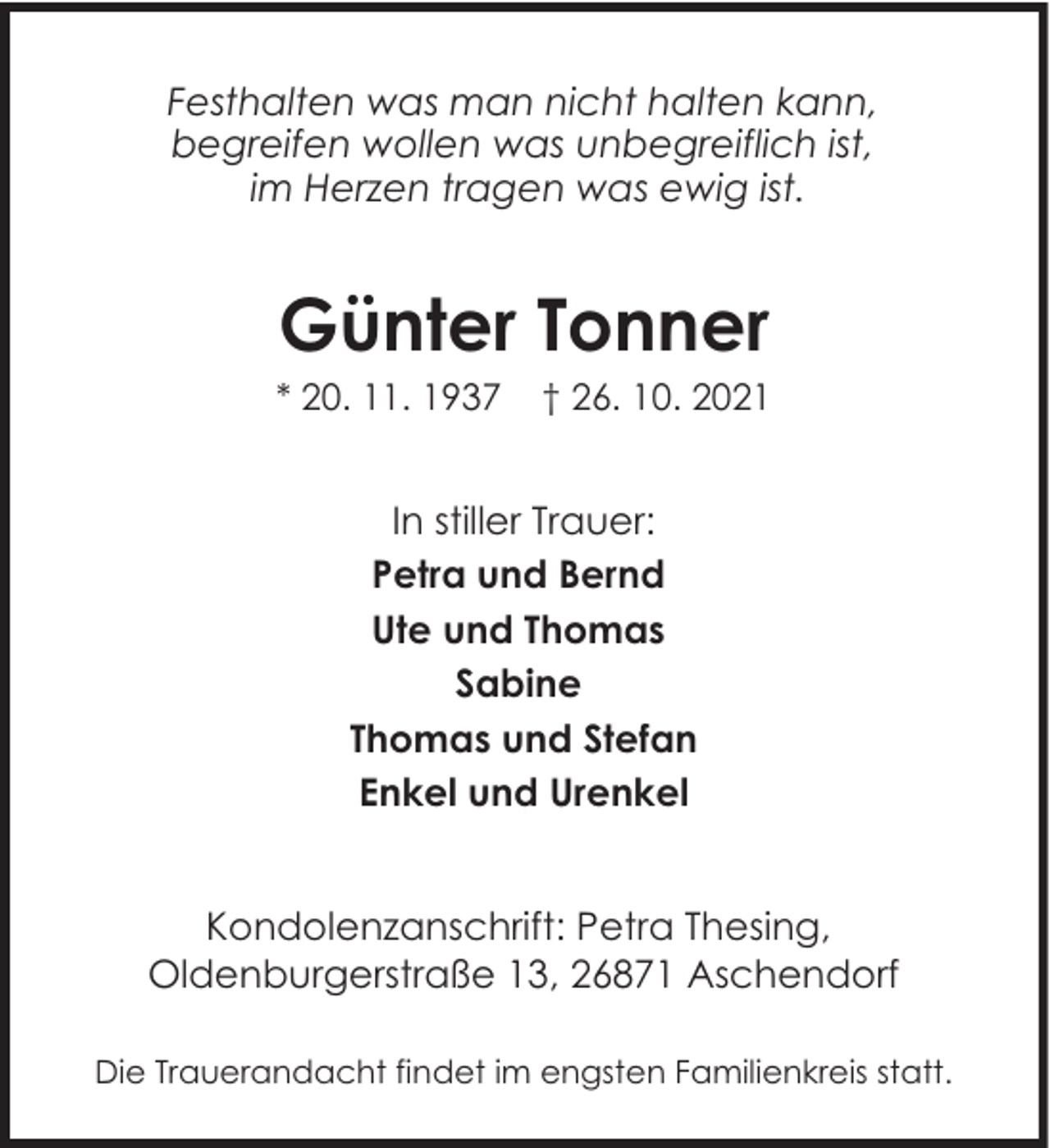 <p>Festhalten was man nicht halten kann,<br />begreifen wollen was unbegreiflich ist,<br />im Herzen tragen was ewig ist.</p><p>Günter Tonner</p><p>* 20. 11. 1937</p><p>† 26. 10. 2021</p><p>In stiller Trauer:<br />Petra und Bernd<br />Ute und Thomas<br />Sabine<br />Thomas und Stefan<br />Enkel und Urenkel<br />Kondolenzanschrift: Petra Thesing,<br />Oldenburgerstraße 13, 26871 Aschendorf<br />Die Trauerandacht findet im engsten Familienkreis statt.</p>