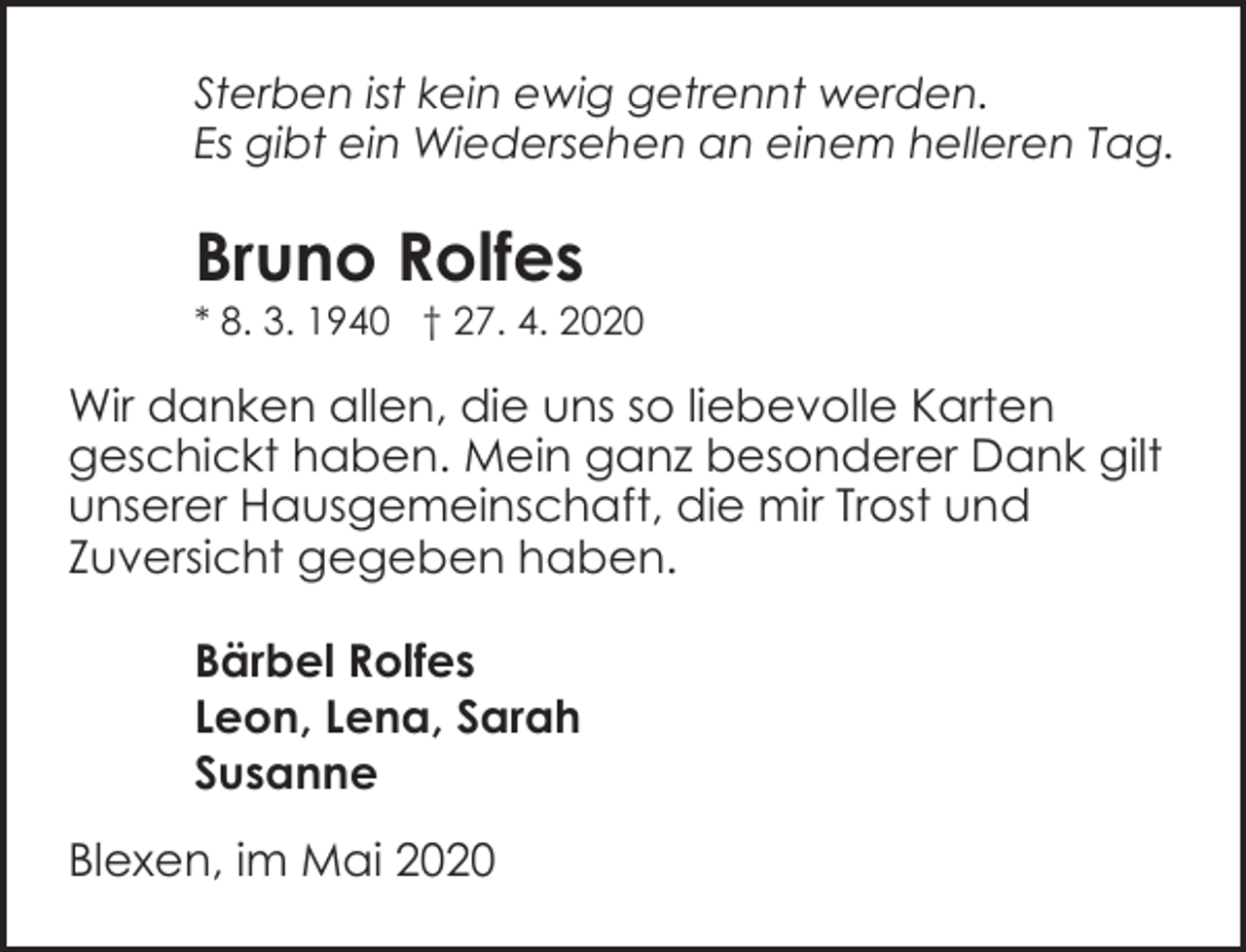 <p>Sterben ist kein ewig getrennt werden.<br />Es gibt ein Wiedersehen an einem helleren Tag.</p><p>Bruno Rolfes</p><p>* 8. 3. 1940 † 27. 4. 2020</p><p>Wir danken allen, die uns so liebevolle Karten<br />geschickt haben. Mein ganz besonderer Dank gilt<br />unserer Hausgemeinschaft, die mir Trost und<br />Zuversicht gegeben haben.<br />Bärbel Rolfes<br />Leon, Lena, Sarah<br />Susanne<br />Blexen, im Mai 2020</p>