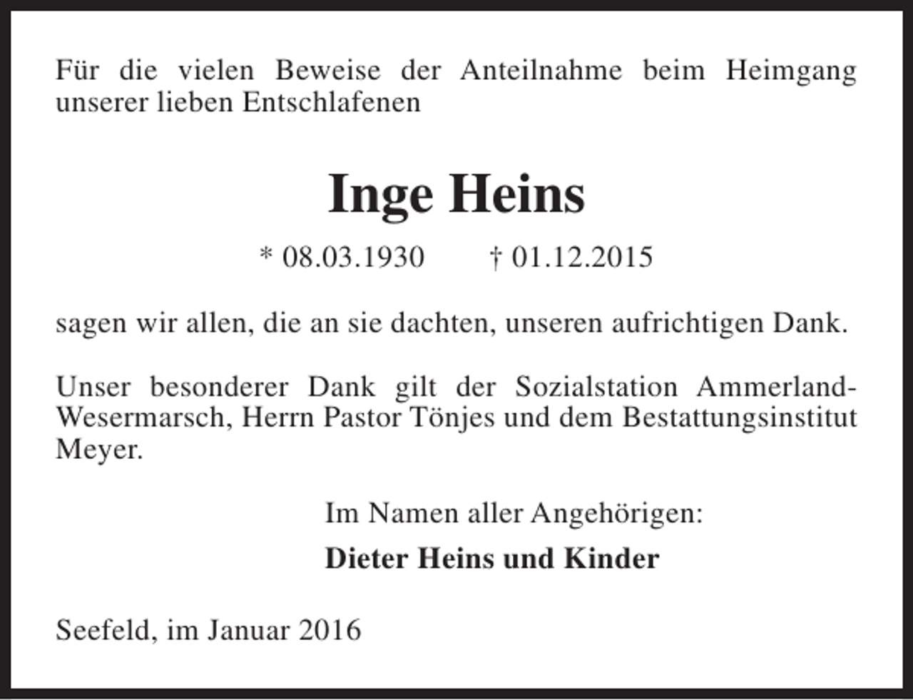 <p>Für die vielen Beweise der Anteilnahme beim Heimgang<br />unserer lieben Entschlafenen</p><p>Inge Heins<br />* 08.03.1930</p><p>† 01.12.2015</p><p>sagen wir allen, die an sie dachten, unseren aufrichtigen Dank.<br />Unser besonderer Dank gilt der Sozialstation AmmerlandWesermarsch, Herrn Pastor Tönjes und dem Bestattungsinstitut<br />Meyer.<br />Im Namen aller Angehörigen:<br />Dieter Heins und Kinder<br />Seefeld, im Januar 2016</p>