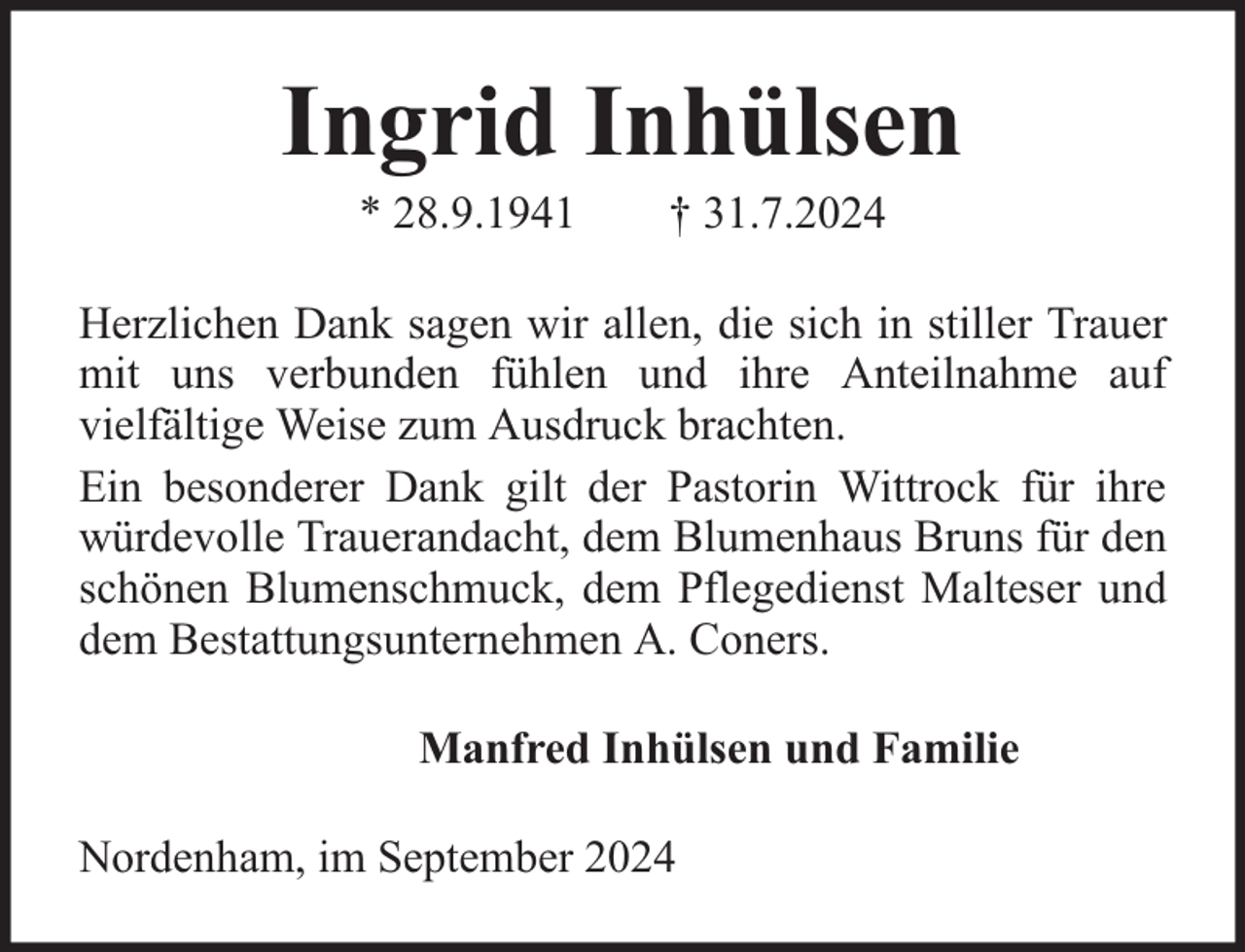 <p>Ingrid Inhülsen<br />* 28.9.1941</p><p>† 31.7.2024</p><p>Herzlichen Dank sagen wir allen, die sich in stiller Trauer<br />mit uns verbunden fühlen und ihre Anteilnahme auf<br />vielfältige Weise zum Ausdruck brachten.<br />Ein besonderer Dank gilt der Pastorin Wittrock für ihre<br />würdevolle Trauerandacht, dem Blumenhaus Bruns für den<br />schönen Blumenschmuck, dem Pflegedienst Malteser und<br />dem Bestattungsunternehmen A. Coners.<br />Manfred Inhülsen und Familie<br />Nordenham, im September 2024</p>