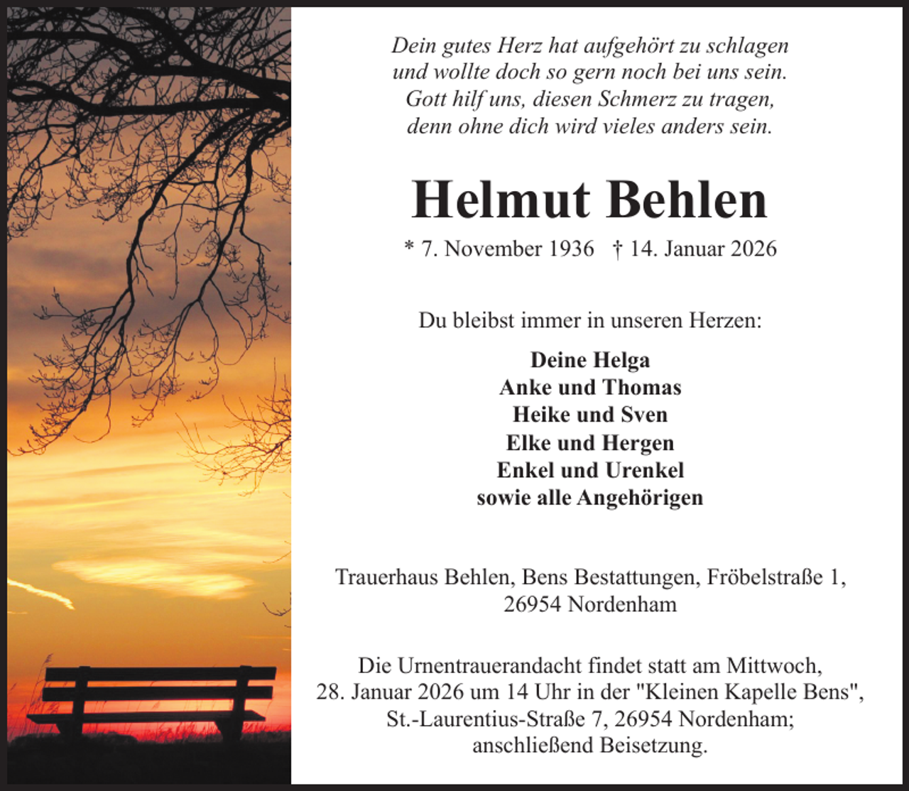 <p>Dein gutes Herz hat aufgehört zu schlagen<br />und wollte doch so gern noch bei uns sein.<br />Gott hilf uns, diesen Schmerz zu tragen,<br />denn ohne dich wird vieles anders sein.</p><p>Helmut Behlen</p><p>* 7. November 1936 † 14. Januar 2026<br />Du bleibst immer in unseren Herzen:<br />Deine Helga<br />Anke und Thomas<br />Heike und Sven<br />Elke und Hergen<br />Enkel und Urenkel<br />sowie alle Angehörigen<br />Trauerhaus Behlen, Bens Bestattungen, Fröbelstraße 1,<br />26954 Nordenham<br />Die Urnentrauerandacht findet statt am Mittwoch,<br />28. Januar 2026 um 14 Uhr in der "Kleinen Kapelle Bens",<br />St.-Laurentius-Straße 7, 26954 Nordenham;<br />anschließend Beisetzung.</p>