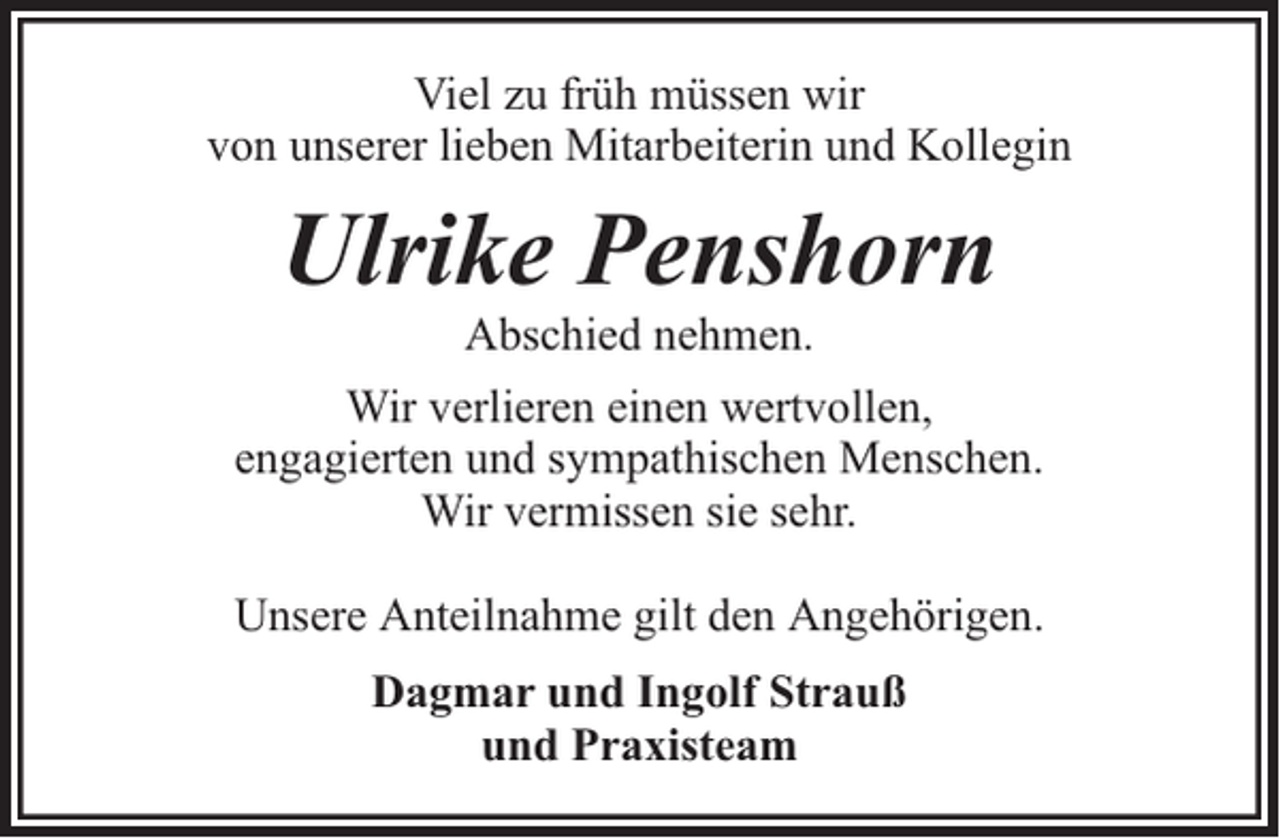 <p>Viel zu früh müssen wir<br />von unserer lieben Mitarbeiterin und Kollegin</p><p>Ulrike Penshorn<br />Abschied nehmen.</p><p>Wir verlieren einen wertvollen,<br />engagierten und sympathischen Menschen.<br />Wir vermissen sie sehr.<br />Unsere Anteilnahme gilt den Angehörigen.<br />Dagmar und Ingolf Strauß<br />und Praxisteam</p>