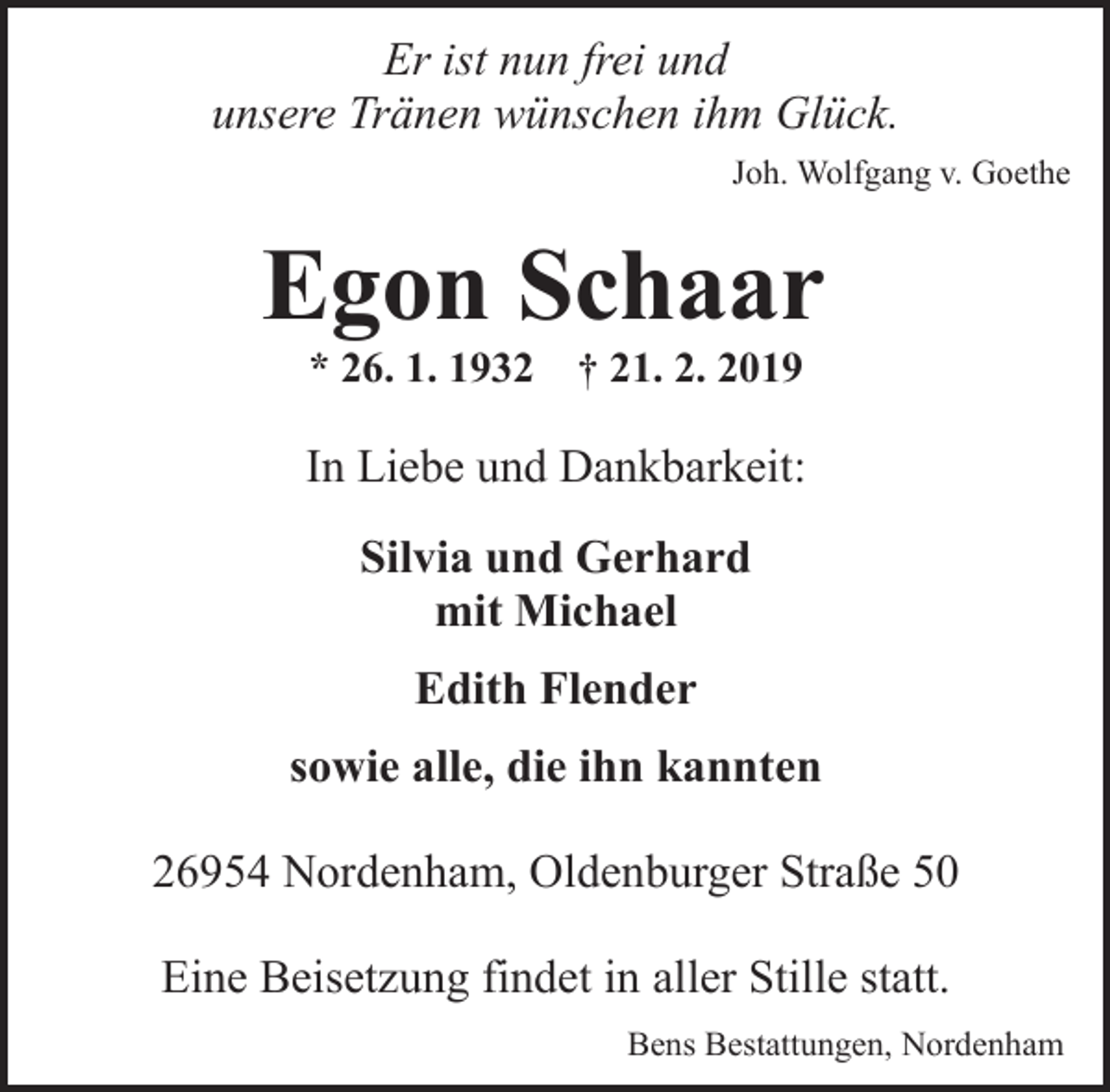 <p>Er ist nun frei und<br />unsere Tränen wünschen ihm Glück.<br />Joh. Wolfgang v. Goethe</p><p>Egon Schaar<br />* 26. 1. 1932</p><p>† 21. 2. 2019</p><p>In Liebe und Dankbarkeit:<br />Silvia und Gerhard<br />mit Michael<br />Edith Flender<br />sowie alle, die ihn kannten<br />26954 Nordenham, Oldenburger Straße 50<br />Eine Beisetzung findet in aller Stille statt.<br />Bens Bestattungen, Nordenham</p>