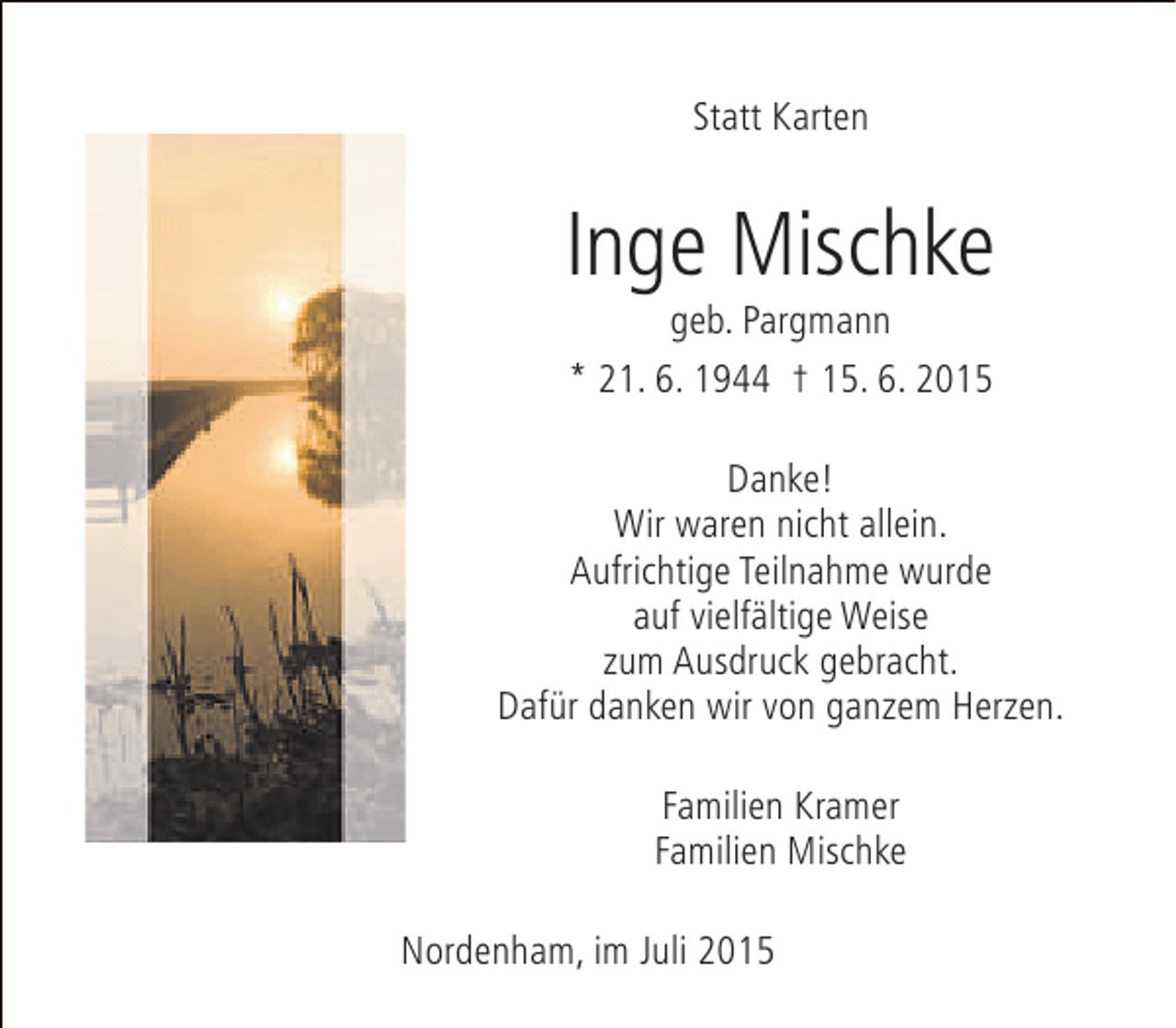 <p>Statt Karten</p><p>Inge Mischke<br />geb. Pargmann<br />* 21. 6. 1944 † 15. 6. 2015</p><p>Danke!<br />Wir waren nicht allein.<br />Aufrichtige Teilnahme wurde<br />auf vielfältige Weise<br />zum Ausdruck gebracht.<br />Dafür danken wir von ganzem Herzen.<br />Familien Kramer<br />Familien Mischke<br />Nordenham, im Juli 2015</p>