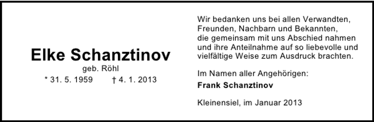 <p>Elke Schanztinov<br />geb. Röhl<br />* 31. 5. 1959<br />† 4. 1. 2013</p>
<p>Wir bedanken uns bei allen Verwandten,<br />Freunden, Nachbarn und Bekannten,<br />die gemeinsam mit uns Abschied nahmen<br />und ihre Anteilnahme auf so liebevolle und<br />vielfältige Weise zum Ausdruck brachten.<br />Im Namen aller Angehörigen:<br />Frank Schanztinov<br />Kleinensiel, im Januar 2013</p>