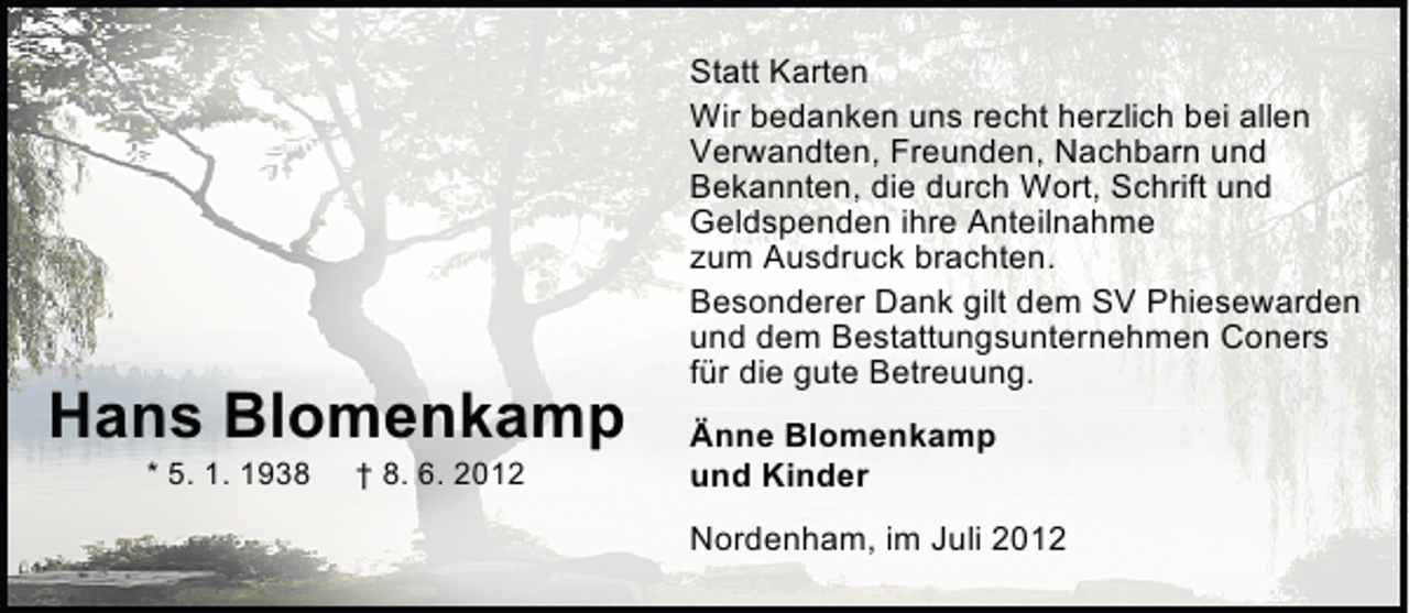 <p>Hans Blomenkamp<br />* 5. 1. 1938</p><p>† 8. 6. 2012</p><p>Statt Karten<br />Wir bedanken uns recht herzlich bei allen<br />Verwandten, Freunden, Nachbarn und<br />Bekannten, die durch Wort, Schrift und<br />Geldspenden ihre Anteilnahme<br />zum Ausdruck brachten.<br />Besonderer Dank gilt dem SV Phiesewarden<br />und dem Bestattungsunternehmen Coners<br />für die gute Betreuung.<br />Änne Blomenkamp<br />und Kinder<br />Nordenham, im Juli 2012</p>