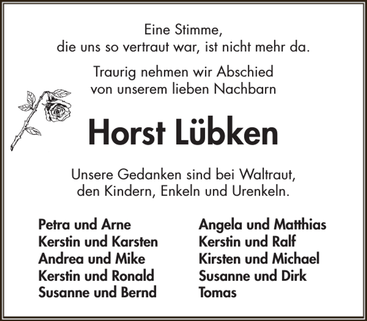 <p>Eine Stimme,<br />die uns so vertraut war, ist nicht mehr da.<br />Traurig nehmen wir Abschied<br />von unserem lieben Nachbarn</p><p>Horst Lübken<br />Unsere Gedanken sind bei Waltraut,<br />den Kindern, Enkeln und Urenkeln.<br />Petra und Arne<br />Kerstin und Karsten<br />Andrea und Mike<br />Kerstin und Ronald<br />Susanne und Bernd</p><p>Angela und Matthias<br />Kerstin und Ralf<br />Kirsten und Michael<br />Susanne und Dirk<br />Tomas</p>