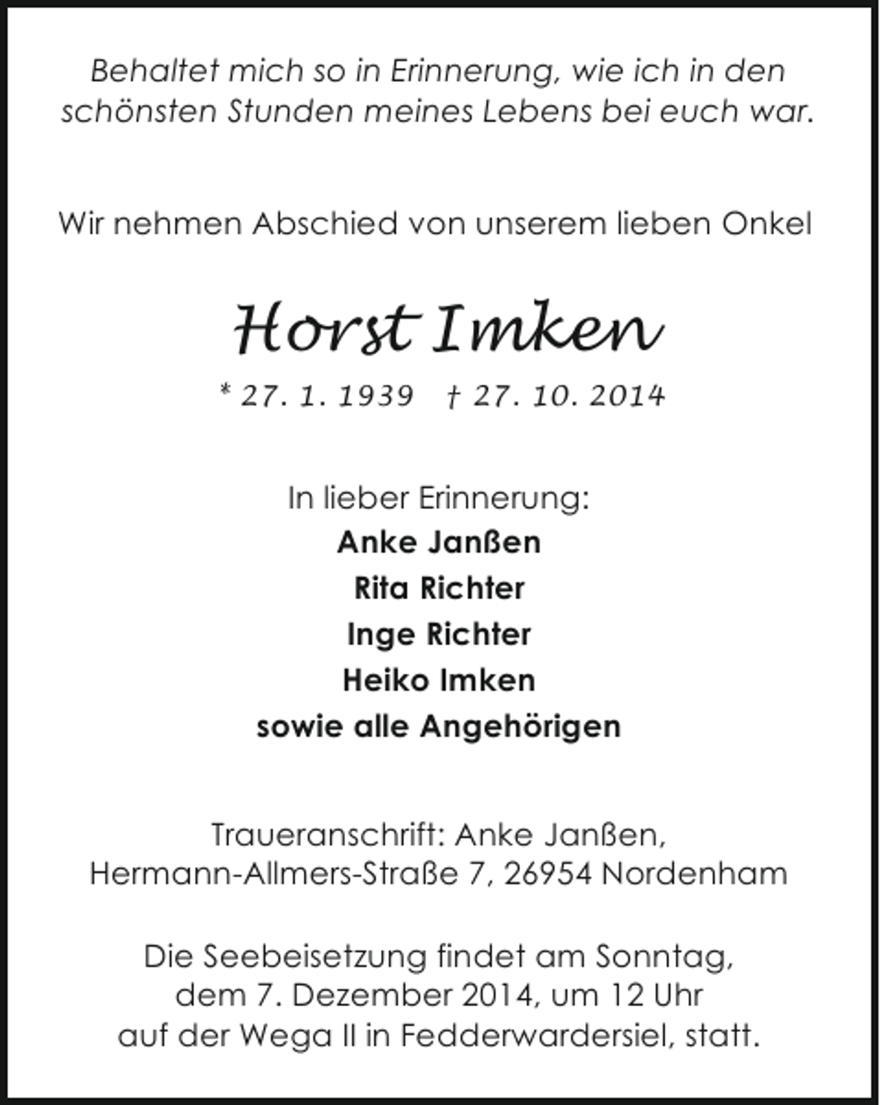 <p>Behaltet mich so in Erinnerung, wie ich in den<br />schönsten Stunden meines Lebens bei euch war.<br />Wir nehmen Abschied von unserem lieben Onkel</p><p>Horst Imken<br />* 27. 1. 1939</p><p>† 27. 10. 2014</p><p>In lieber Erinnerung:<br />Anke Janßen<br />Rita Richter<br />Inge Richter<br />Heiko Imken<br />sowie alle Angehörigen<br />Traueranschrift: Anke Janßen,<br />Hermann-Allmers-Straße 7, 26954 Nordenham<br />Die Seebeisetzung findet am Sonntag,<br />dem 7. Dezember 2014, um 12 Uhr<br />auf der Wega II in Fedderwardersiel, statt.</p>