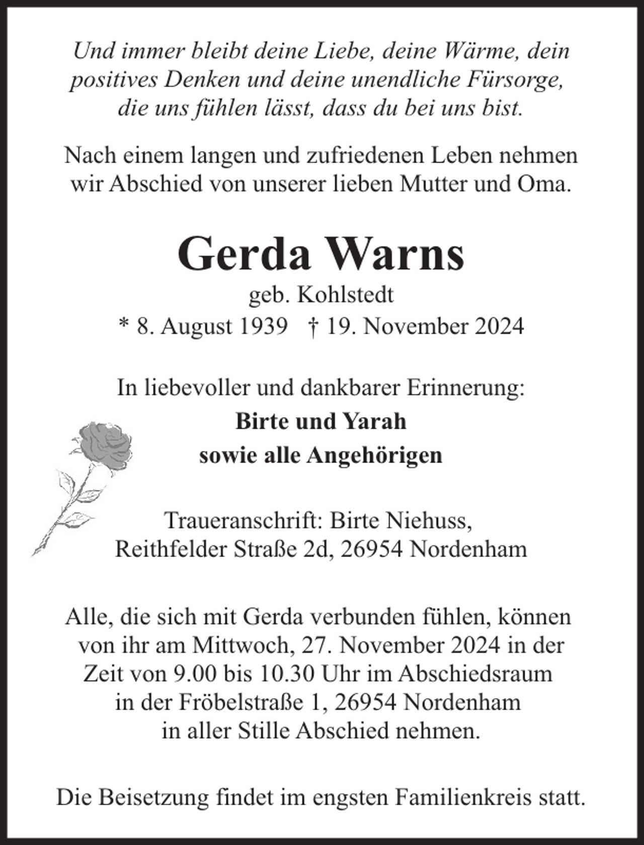 <p>Und immer bleibt deine Liebe, deine Wärme, dein<br />positives Denken und deine unendliche Fürsorge,<br />die uns fühlen lässt, dass du bei uns bist.<br />Nach einem langen und zufriedenen Leben nehmen<br />wir Abschied von unserer lieben Mutter und Oma.</p><p>Gerda Warns</p><p>geb. Kohlstedt<br />* 8. August 1939 † 19. November 2024<br />In liebevoller und dankbarer Erinnerung:<br />Birte und Yarah<br />sowie alle Angehörigen<br />Traueranschrift: Birte Niehuss,<br />Reithfelder Straße 2d, 26954 Nordenham<br />Alle, die sich mit Gerda verbunden fühlen, können<br />von ihr am Mittwoch, 27. November 2024 in der<br />Zeit von 9.00 bis 10.30 Uhr im Abschiedsraum<br />in der Fröbelstraße 1, 26954 Nordenham<br />in aller Stille Abschied nehmen.<br />Die Beisetzung findet im engsten Familienkreis statt.</p>