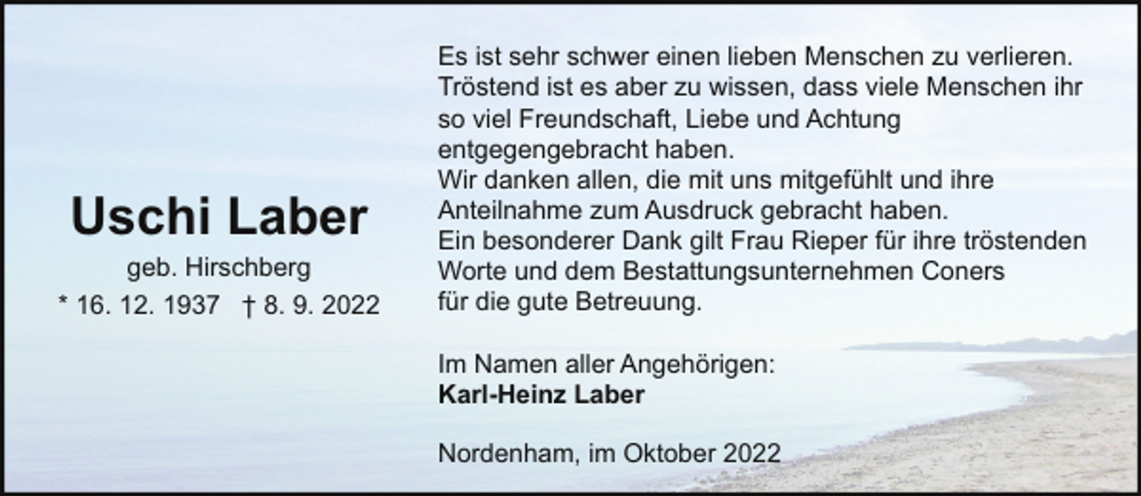 <p>Uschi Laber</p><p>geb. Hirschberg<br />* 16. 12. 1937 † 8. 9. 2022</p><p>Es ist sehr schwer einen lieben Menschen zu verlieren.<br />Tröstend ist es aber zu wissen, dass viele Menschen ihr<br />so viel Freundschaft, Liebe und Achtung<br />entgegengebracht haben.<br />Wir danken allen, die mit uns mitgefühlt und ihre<br />Anteilnahme zum Ausdruck gebracht haben.<br />Ein besonderer Dank gilt Frau Rieper für ihre tröstenden<br />Worte und dem Bestattungsunternehmen Coners<br />für die gute Betreuung.<br />Im Namen aller Angehörigen:<br />Karl-Heinz Laber<br />Nordenham, im Oktober 2022</p>