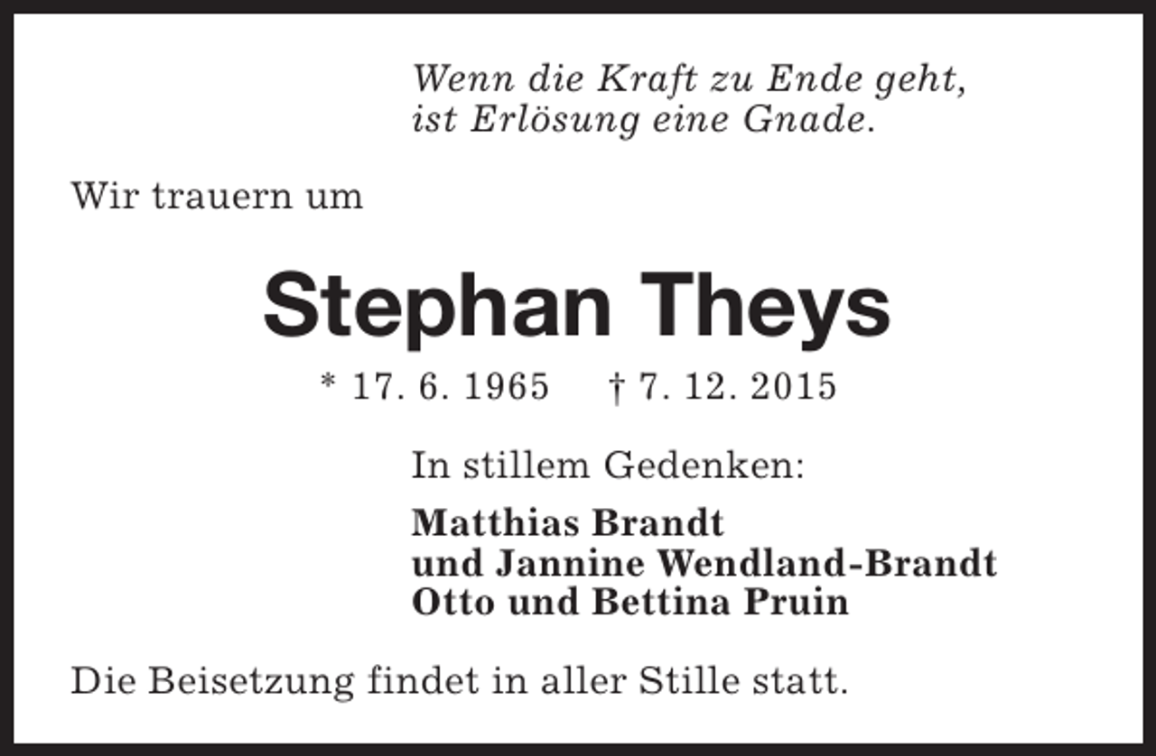 <p>Wenn die Kraft zu Ende geht,<br />ist Erlösung eine Gnade.<br />Wir trauern um</p><p>Stephan Theys<br />* 17. 6. 1965</p><p> 7. 12. 2015</p><p>In stillem Gedenken:<br />Matthias Brandt<br />und Jannine Wendland-Brandt<br />Otto und Bettina Pruin<br />Die Beisetzung findet in aller Stille statt.</p>
