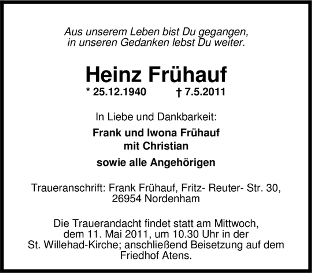<p>Aus unserem Leben bist Du gegangen, in unseren Gedanken lebst Du weiter.</p><p>Heinz Frühauf<br />* 25.12.1940 † 7.5.2011 In Liebe und Dankbarkeit: Frank und Iwona Frühauf mit Christian sowie alle Angehörigen Traueranschrift: Frank Frühauf, Fritz- Reuter- Str. 30, 26954 Nordenham Die Trauerandacht findet statt am Mittwoch, dem 11. Mai 2011, um 10.30 Uhr in der St. Willehad-Kirche; anschließend Beisetzung auf dem Friedhof Atens.</p>
