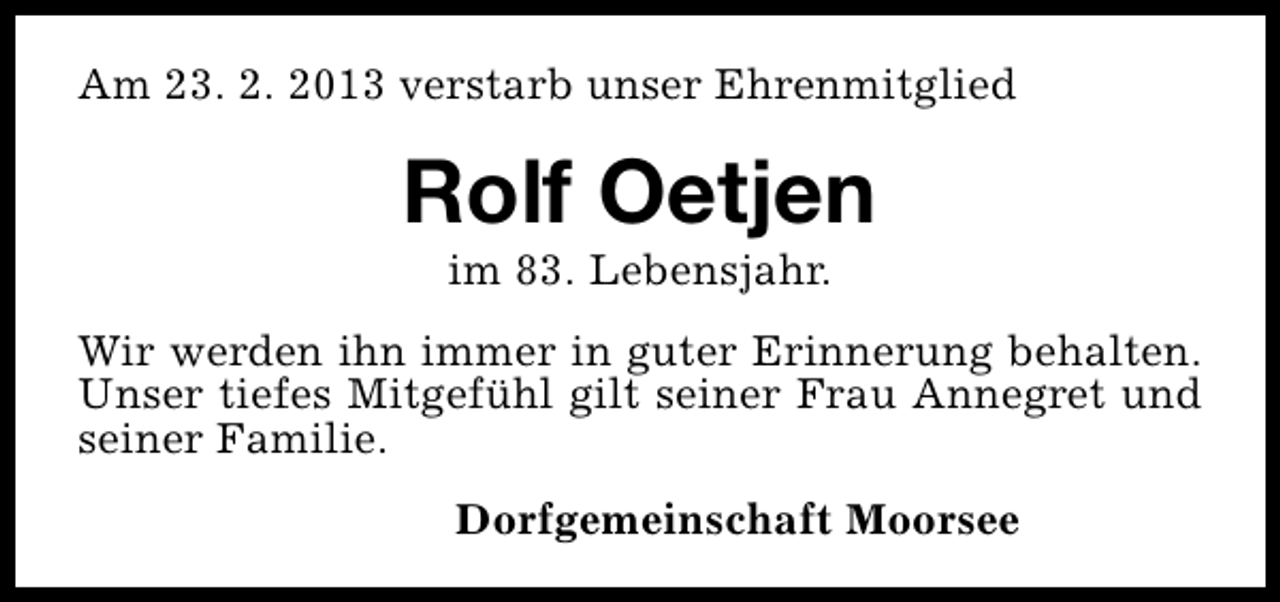 <p>Am 23. 2. 2013 verstarb unser Ehrenmitglied</p><p>Rolf Oetjen<br />im 83. Lebensjahr.</p><p>Wir werden ihn immer in guter Erinnerung behalten.<br />Unser tiefes Mitgefühl gilt seiner Frau Annegret und<br />seiner Familie.<br />Dorfgemeinschaft Moorsee</p>