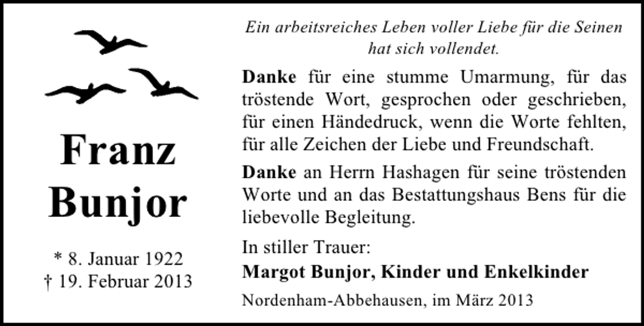 <p>Ein arbeitsreiches Leben voller Liebe für die Seinen<br />hat sich vollendet.</p><p>Franz<br />Bunjor</p><p>Danke für eine stumme Umarmung, für das<br />tröstende Wort, gesprochen oder geschrieben,<br />für einen Händedruck, wenn die Worte fehlten,<br />für alle Zeichen der Liebe und Freundschaft.<br />Danke an Herrn Hashagen für seine tröstenden<br />Worte und an das Bestattungshaus Bens für die<br />liebevolle Begleitung.</p><p>* 8. Januar 1922<br />† 19. Februar 2013</p><p>In stiller Trauer:<br />Margot Bunjor, Kinder und Enkelkinder<br />Nordenham-Abbehausen, im März 2013</p>