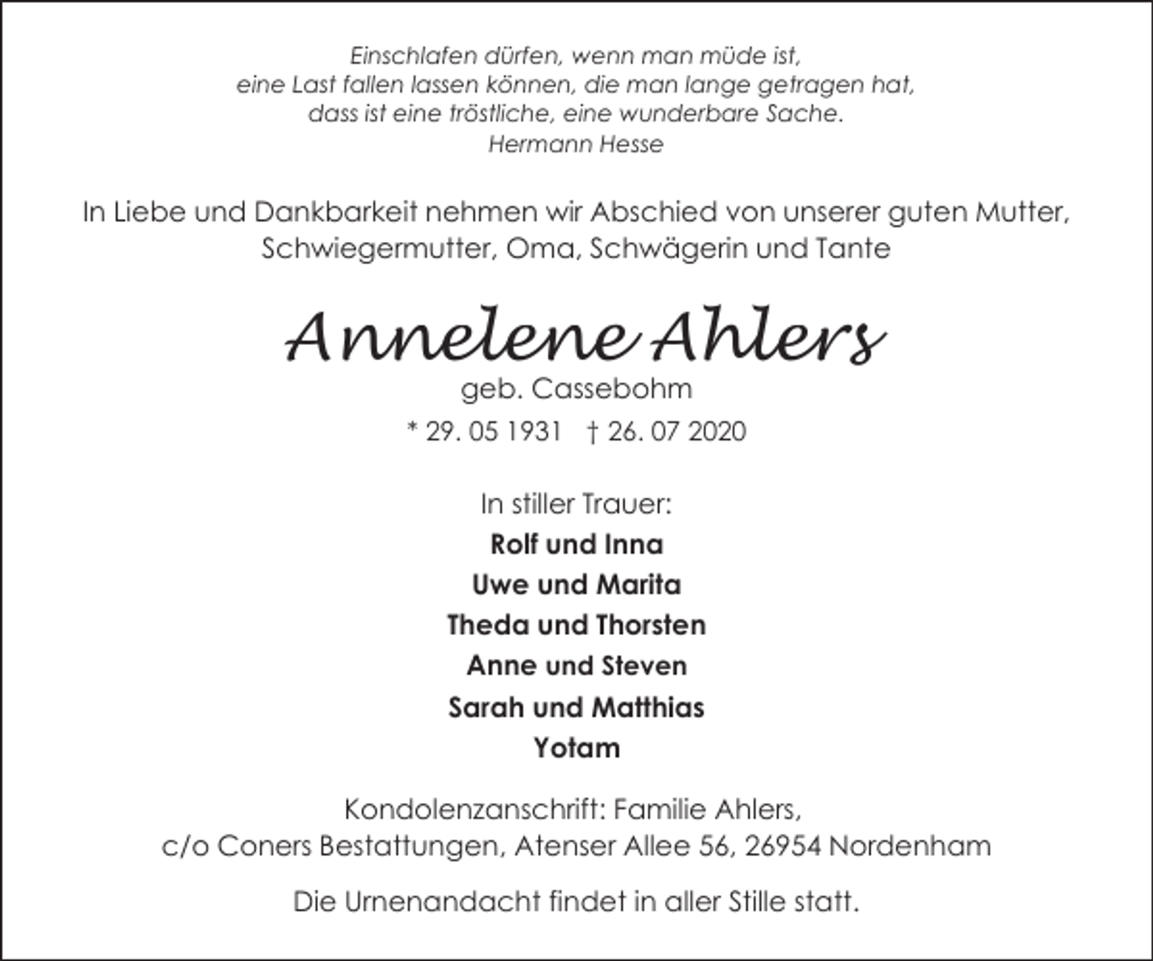 <p>Einschlafen dürfen, wenn man müde ist,<br />eine Last fallen lassen können, die man lange getragen hat,<br />dass ist eine tröstliche, eine wunderbare Sache.<br />Hermann Hesse</p><p>In Liebe und Dankbarkeit nehmen wir Abschied von unserer guten Mutter,<br />Schwiegermutter, Oma, Schwägerin und Tante</p><p>Annelene Ahlers<br />geb. Cassebohm</p><p>* 29. 05 1931 † 26. 07 2020</p><p>In stiller Trauer:<br />Rolf und Inna<br />Uwe und Marita<br />Theda und Thorsten<br />Anne und Steven<br />Sarah und Matthias<br />Yotam<br />Kondolenzanschrift: Familie Ahlers,<br />c/o Coners Bestattungen, Atenser Allee 56, 26954 Nordenham<br />Die Urnenandacht findet in aller Stille statt.</p>