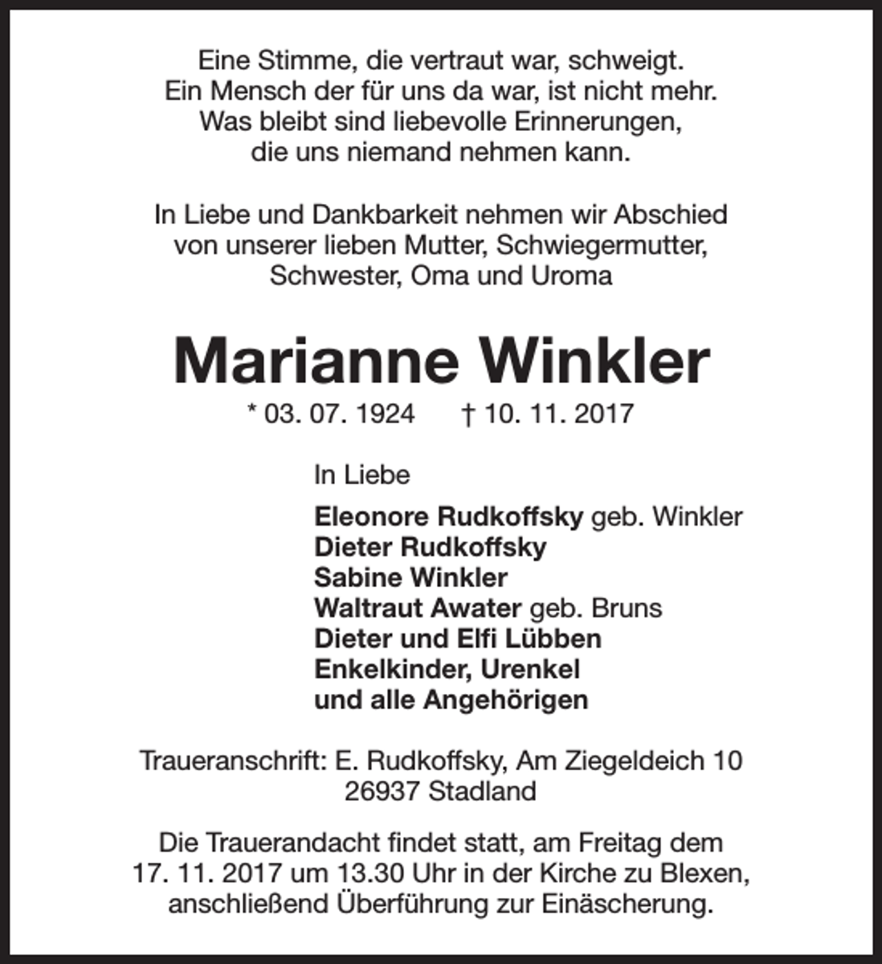 <p>Eine Stimme, die vertraut war, schweigt.<br />Ein Mensch der für uns da war, ist nicht mehr.<br />Was bleibt sind liebevolle Erinnerungen,<br />die uns niemand nehmen kann.<br />In Liebe und Dankbarkeit nehmen wir Abschied<br />von unserer lieben Mutter, Schwiegermutter,<br />Schwester, Oma und Uroma</p><p>Marianne Winkler<br />* 03. 07. 1924</p><p>† 10. 11. 2017</p><p>In Liebe<br />Eleonore Rudkoffsky geb. Winkler<br />Dieter Rudkoffsky<br />Sabine Winkler<br />Waltraut Awater geb. Bruns<br />Dieter und Elfi Lübben<br />Enkelkinder, Urenkel<br />und alle Angehörigen<br />Traueranschrift: E. Rudkoffsky, Am Ziegeldeich 10<br />26937 Stadland<br />Die Trauerandacht findet statt, am Freitag dem<br />17. 11. 2017 um 13.30 Uhr in der Kirche zu Blexen,<br />anschließend Überführung zur Einäscherung.</p>