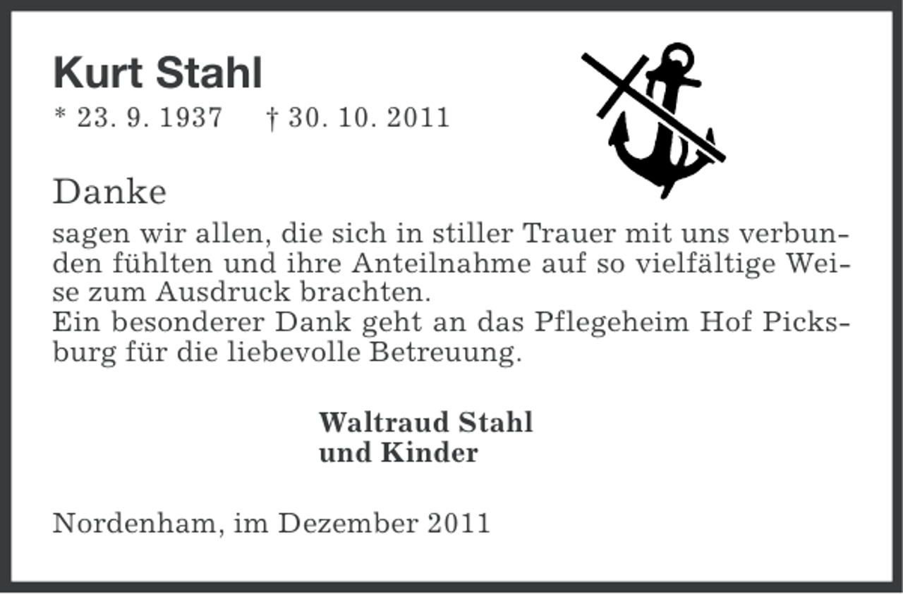 <p>Kurt Stahl<br />* 23. 9. 1937</p><p>† 30. 10. 2011</p><p>Danke<br />sagen wir allen, die sich in stiller Trauer mit uns verbunden fühlten und ihre Anteilnahme auf so vielfältige Weise zum Ausdruck brachten.<br />Ein besonderer Dank geht an das Pflegeheim Hof Picksburg für die liebevolle Betreuung.<br />Waltraud Stahl<br />und Kinder<br />Nordenham, im Dezember 2011</p>