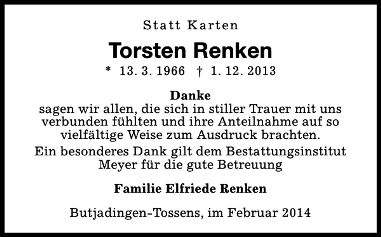 <p>S t a t t K a rt e n</p><p>Torsten Renken</p><p>* 13. 3. 1966 † 1. 12. 2013<br />Danke<br />sagen wir allen, die sich in stiller Trauer mit uns<br />verbunden fühlten und ihre Anteilnahme auf so<br />vielfältige Weise zum Ausdruck brachten.<br />Ein besonderes Dank gilt dem Bestattungsinstitut<br />Meyer für die gute Betreuung<br />Familie Elfriede Renken<br />Butjadingen-Tossens, im Februar 2014</p>