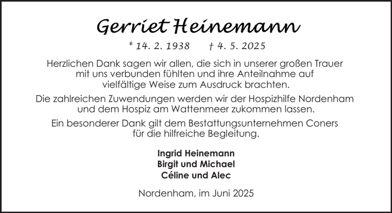 <p>* 14. 2. 1938</p><p>† 4. 5. 2025</p><p>Herzlichen Dank sagen wir allen, die sich in unserer großen Trauer<br />mit uns verbunden fühlten und ihre Anteilnahme auf<br />vielfältige Weise zum Ausdruck brachten.<br />Die zahlreichen Zuwendungen werden wir der Hospizhilfe Nordenham<br />und dem Hospiz am Wattenmeer zukommen lassen.<br />Ein besonderer Dank gilt dem Bestattungsunternehmen Coners<br />für die hilfreiche Begleitung.<br />Ingrid Heinemann<br />Birgit und Michael<br />Céline und Alec</p><p>Nordenham, im Juni 2025</p>