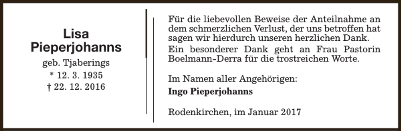 <p>Lisa<br />Pieperjohanns<br />geb. Tjaberings<br />* 12. 3. 1935<br />† 22. 12. 2016</p><p>Für die liebevollen Beweise der Anteilnahme an<br />dem schmerzlichen Verlust, der uns betroffen hat<br />sagen wir hierdurch unseren herzlichen Dank.<br />Ein besonderer Dank geht an Frau Pastorin<br />Boelmann-Derra für die trostreichen Worte.<br />Im Namen aller Angehörigen:<br />Ingo Pieperjohanns<br />Rodenkirchen, im Januar 2017</p>
