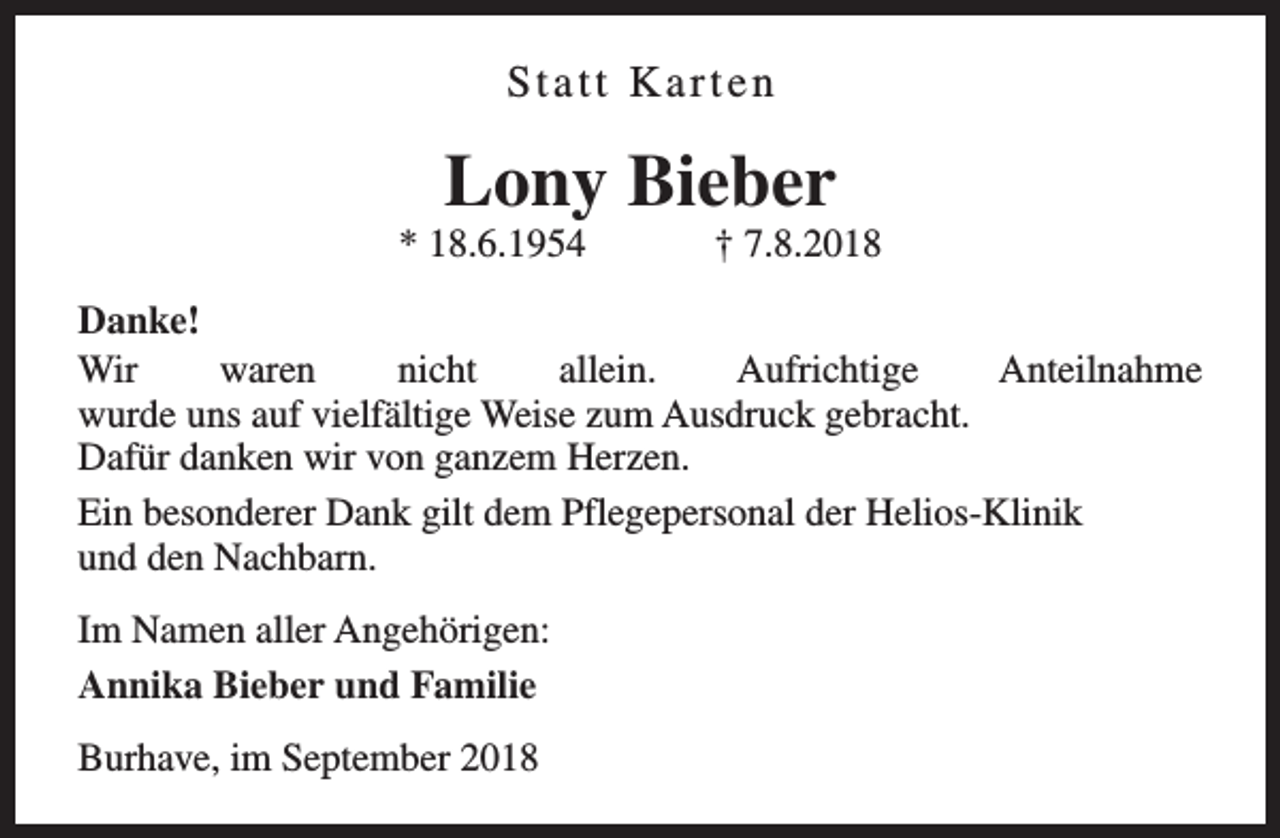 <p>Statt Karten</p><p>Lony Bieber</p><p>* 18.6.1954</p><p>† 7.8.2018</p><p>Danke!<br />Wir<br />waren<br />nicht<br />allein.<br />Aufrichtige<br />Anteilnahme<br />wurde uns auf vielfältige Weise zum Ausdruck gebracht.<br />Dafür danken wir von ganzem Herzen.<br />Ein besonderer Dank gilt dem Pflegepersonal der Helios-Klinik<br />und den Nachbarn.<br />Im Namen aller Angehörigen:<br />Annika Bieber und Familie<br />Burhave, im September 2018</p>