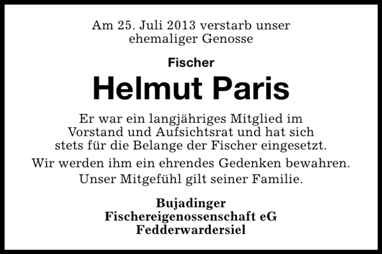 <p>Am 25. Juli 2013 verstarb unser<br />ehemaliger Genosse<br />Fischer</p><p>Helmut Paris</p><p>Er war ein langjähriges Mitglied im<br />Vorstand und Aufsichtsrat und hat sich<br />stets für die Belange der Fischer eingesetzt.<br />Wir werden ihm ein ehrendes Gedenken bewahren.<br />Unser Mitgefühl gilt seiner Familie.<br />Bujadinger<br />Fischereigenossenschaft eG<br />Fedderwardersiel</p>