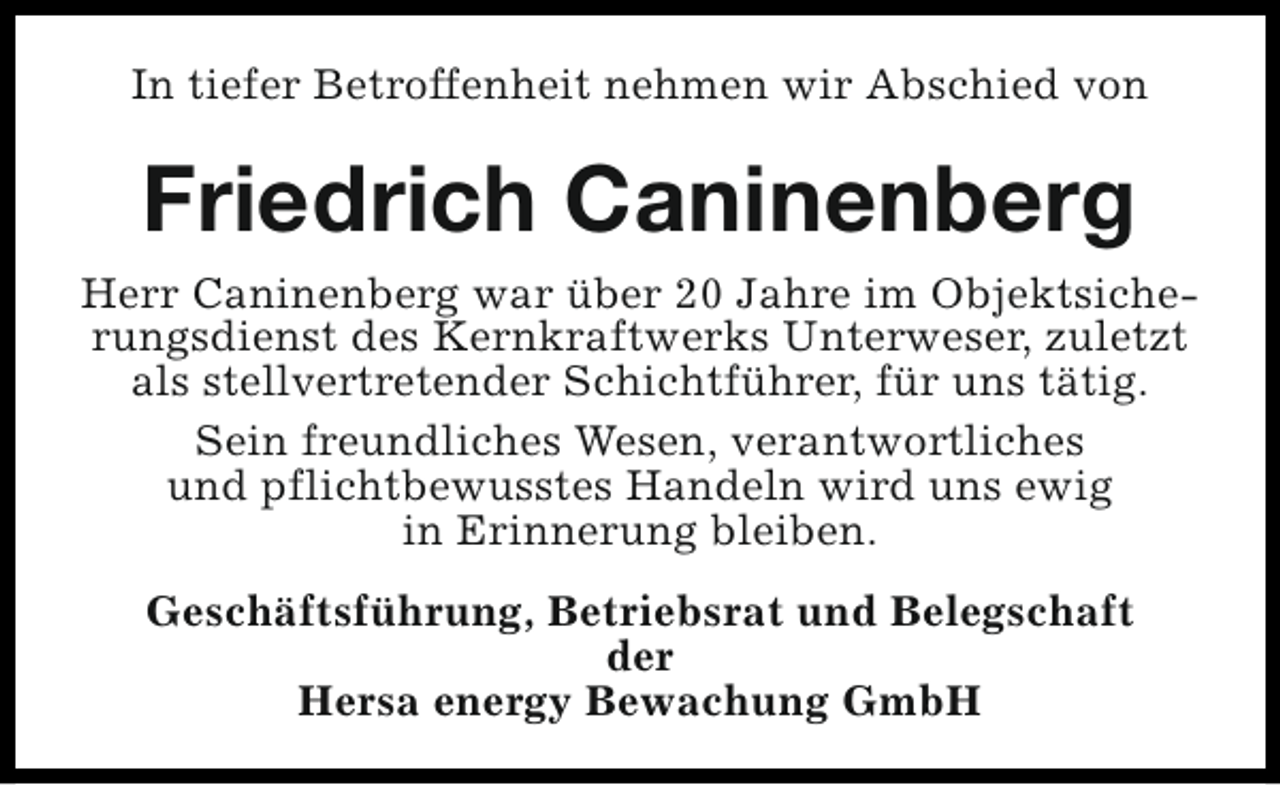 <p>In tiefer Betroffenheit nehmen wir Abschied von</p><p>Friedrich Caninenberg<br />Herr Caninenberg war über 20 Jahre im Objektsicherungsdienst des Kernkraftwerks Unterweser, zuletzt<br />als stellvertretender Schichtführer, für uns tätig.<br />Sein freundliches Wesen, verantwortliches<br />und pflichtbewusstes Handeln wird uns ewig<br />in Erinnerung bleiben.<br />Geschäftsführung, Betriebsrat und Belegschaft<br />der<br />Hersa energy Bewachung GmbH</p>