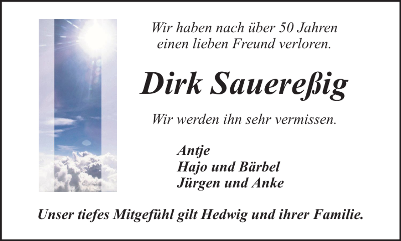 <p>Wir haben nach über 50 Jahren<br />einen lieben Freund verloren.</p><p>Dirk Sauereßig<br />Wir werden ihn sehr vermissen.<br />Antje<br />Hajo und Bärbel<br />Jürgen und Anke<br />Unser tiefes Mitgefühl gilt Hedwig und ihrer Familie.</p>