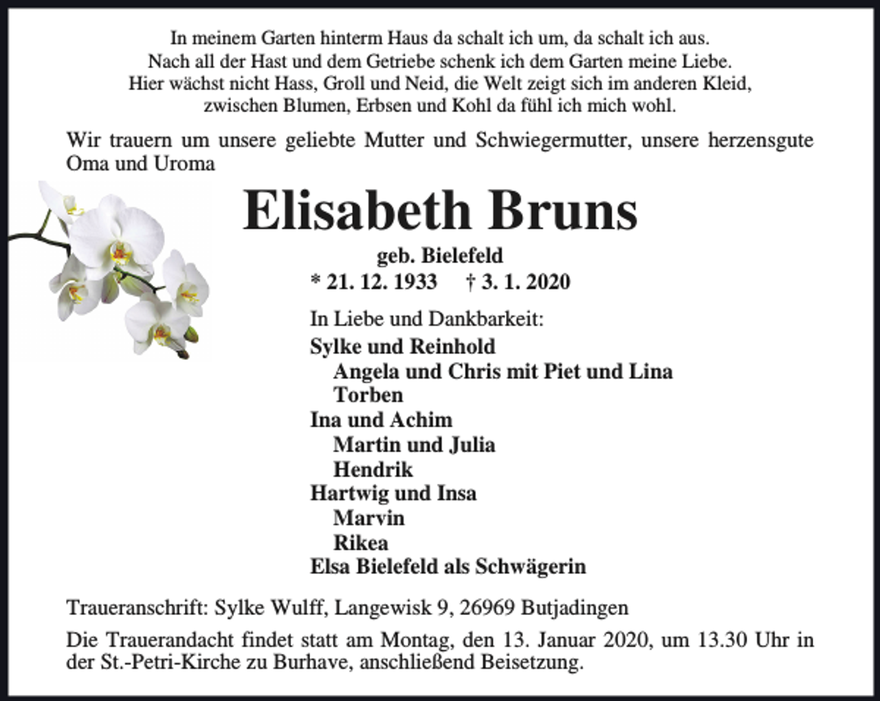 <p>In meinem Garten hinterm Haus da schalt ich um, da schalt ich aus.<br />Nach all der Hast und dem Getriebe schenk ich dem Garten meine Liebe.<br />Hier wächst nicht Hass, Groll und Neid, die Welt zeigt sich im anderen Kleid,<br />zwischen Blumen, Erbsen und Kohl da fühl ich mich wohl.</p><p>Wir trauern um unsere geliebte Mutter und Schwiegermutter, unsere herzensgute<br />Oma und Uroma</p><p>Elisabeth Bruns<br />geb. Bielefeld<br />* 21. 12. 1933 † 3. 1. 2020</p><p>In Liebe und Dankbarkeit:<br />Sylke und Reinhold<br />Angela und Chris mit Piet und Lina<br />Torben<br />Ina und Achim<br />Martin und Julia<br />Hendrik<br />Hartwig und Insa<br />Marvin<br />Rikea<br />Elsa Bielefeld als Schwägerin<br />Traueranschrift: Sylke Wulff, Langewisk 9, 26969 Butjadingen<br />Die Trauerandacht findet statt am Montag, den 13. Januar 2020, um 13.30 Uhr in<br />der St.-Petri-Kirche zu Burhave, anschließend Beisetzung.</p>