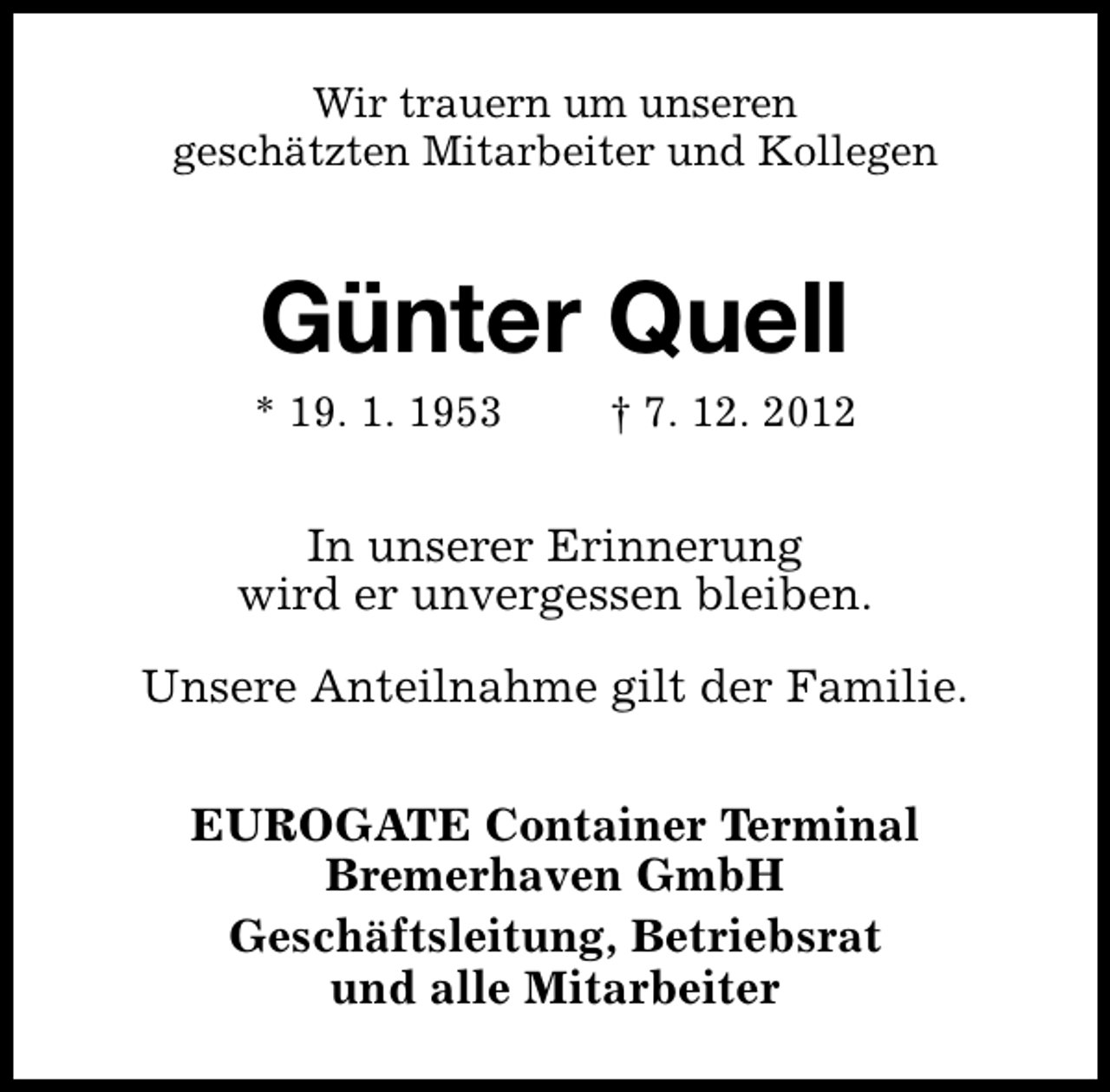<p>Wir trauern um unseren<br />geschätzten Mitarbeiter und Kollegen</p><p>Günter Quell</p><p>* 19. 1. 1953</p><p>† 7. 12. 2012</p><p>In unserer Erinnerung<br />wird er unvergessen bleiben.<br />Unsere Anteilnahme gilt der Familie.<br />EUROGATE Container Terminal<br />Bremerhaven GmbH<br />Geschäftsleitung, Betriebsrat<br />und alle Mitarbeiter</p>