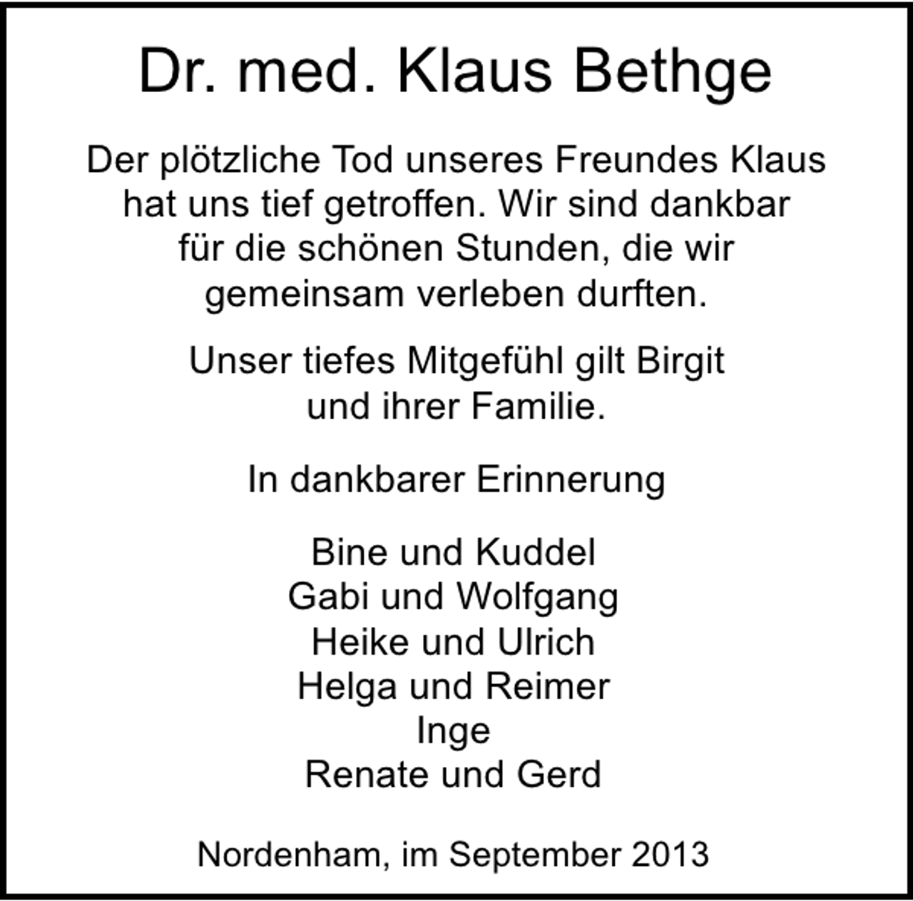 <p>Dr. med. Klaus Bethge<br />Der plötzliche Tod unseres Freundes Klaus<br />hat uns tief getroffen. Wir sind dankbar<br />für die schönen Stunden, die wir<br />gemeinsam verleben durften.<br />Unser tiefes Mitgefühl gilt Birgit<br />und ihrer Familie.<br />In dankbarer Erinnerung<br />Bine und Kuddel<br />Gabi und Wolfgang<br />Heike und Ulrich<br />Helga und Reimer<br />Inge<br />Renate und Gerd<br />Nordenham, im September 2013</p>