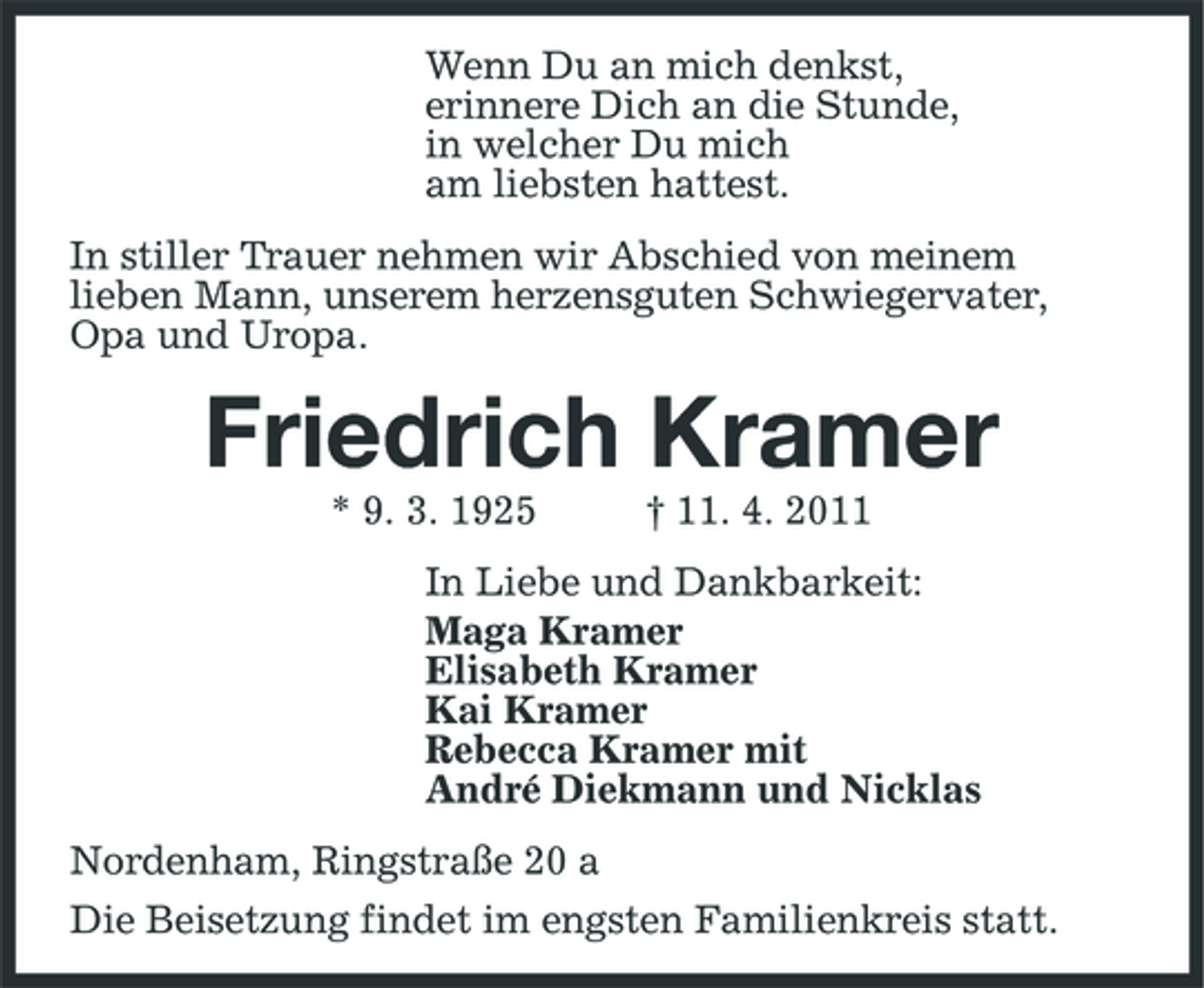 <p>Wenn Du an mich denkst, erinnere Dich an die Stunde, in welcher Du mich am liebsten hattest. In stiller Trauer nehmen wir Abschied von meinem lieben Mann, unserem herzensguten Schwiegervater, Opa und Uropa.</p><p>Friedrich Kramer<br />* 9. 3. 1925 † 11. 4. 2011 In Liebe und Dankbarkeit: Maga Kramer Elisabeth Kramer Kai Kramer Rebecca Kramer mit André Diekmann und Nicklas Nordenham, Ringstraße 20 a Die Beisetzung findet im engsten Familienkreis statt.</p>