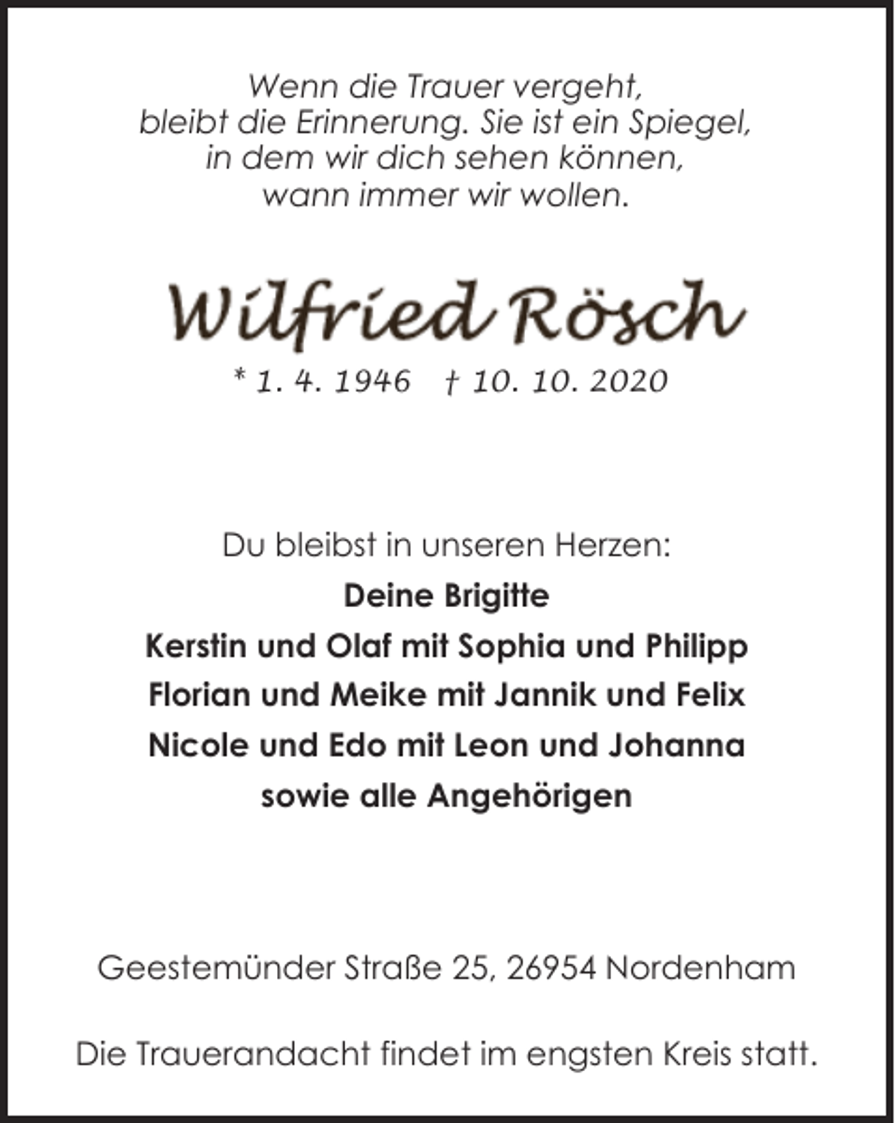 <p>Wenn die Trauer vergeht,<br />bleibt die Erinnerung. Sie ist ein Spiegel,<br />in dem wir dich sehen können,<br />wann immer wir wollen.</p><p>* 1. 4. 1946</p><p>† 10. 10. 2020</p><p>Du bleibst in unseren Herzen:<br />Deine Brigitte<br />Kerstin und Olaf mit Sophia und Philipp<br />Florian und Meike mit Jannik und Felix<br />Nicole und Edo mit Leon und Johanna<br />sowie alle Angehörigen</p><p>Geestemünder Straße 25, 26954 Nordenham<br />Die Trauerandacht findet im engsten Kreis statt.</p>