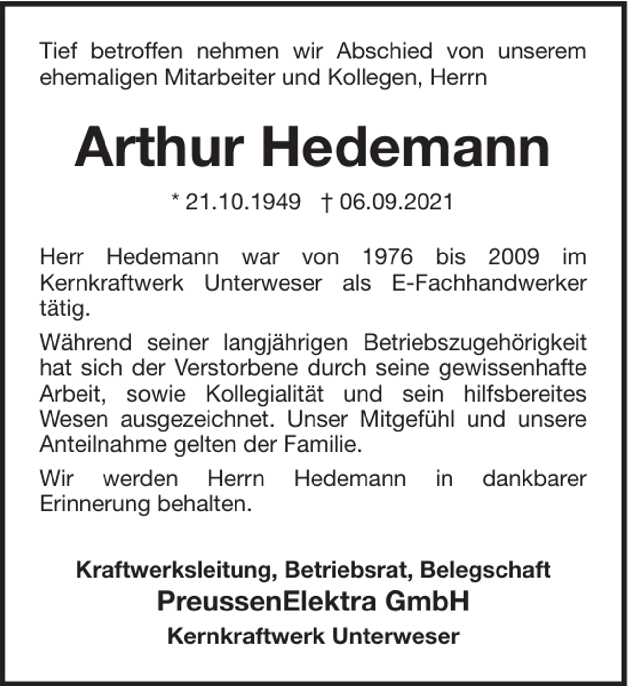 <p>Tief betroffen nehmen wir Abschied von unserem<br />ehemaligen Mitarbeiter und Kollegen, Herrn</p><p>Arthur Hedemann<br />* 21.10.1949 † 06.09.2021<br />Herr Hedemann war von 1976 bis 2009 im<br />Kernkraftwerk Unterweser als E-Fachhandwerker<br />tätig.<br />Während seiner langjährigen Betriebszugehörigkeit<br />hat sich der Verstorbene durch seine gewissenhafte<br />Arbeit, sowie Kollegialität und sein hilfsbereites<br />Wesen ausgezeichnet. Unser Mitgefühl und unsere<br />Anteilnahme gelten der Familie.<br />Wir werden Herrn Hedemann in dankbarer<br />Erinnerung behalten.<br />Kraftwerksleitung, Betriebsrat, Belegschaft</p><p>PreussenElektra GmbH<br />Kernkraftwerk Unterweser</p>