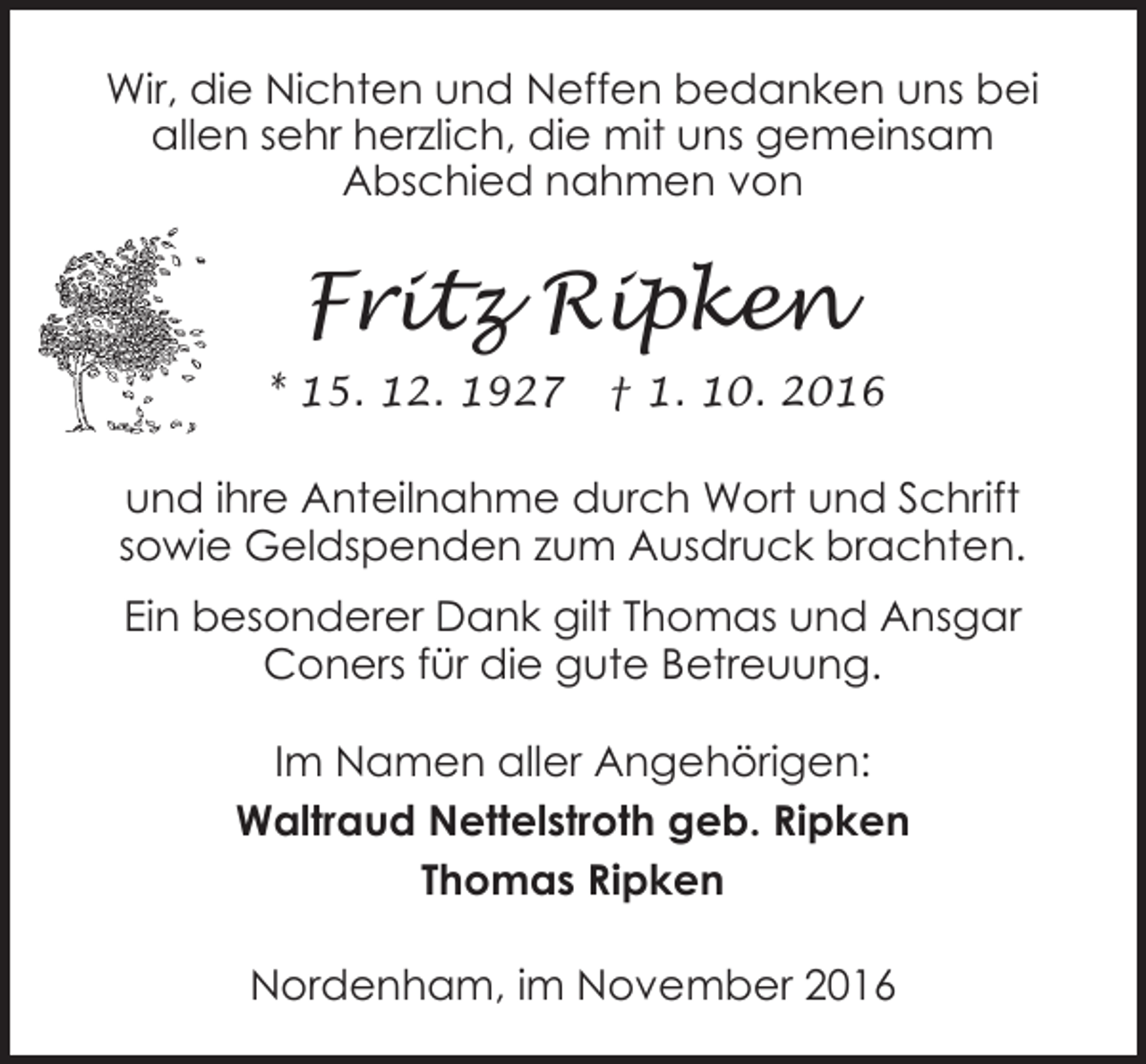 <p>Wir, die Nichten und Neffen bedanken uns bei<br />allen sehr herzlich, die mit uns gemeinsam<br />Abschied nahmen von</p><p>Fritz Ripken<br />* 15. 12. 1927</p><p>† 1. 10. 2016</p><p>und ihre Anteilnahme durch Wort und Schrift<br />sowie Geldspenden zum Ausdruck brachten.<br />Ein besonderer Dank gilt Thomas und Ansgar<br />Coners für die gute Betreuung.<br />Im Namen aller Angehörigen:<br />Waltraud Nettelstroth geb. Ripken<br />Thomas Ripken<br />Nordenham, im November 2016</p>