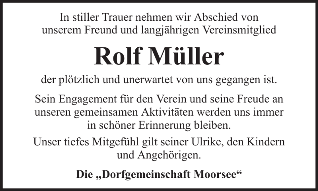 <p>In stiller Trauer nehmen wir Abschied von<br />unserem Freund und langjährigen Vereinsmitglied</p><p>Rolf Müller<br />der plötzlich und unerwartet von uns gegangen ist.<br />Sein Engagement für den Verein und seine Freude an<br />unseren gemeinsamen Aktivitäten werden uns immer<br />in schöner Erinnerung bleiben.<br />Unser tiefes Mitgefühl gilt seiner Ulrike, den Kindern<br />und Angehörigen.<br />Die „Dorfgemeinschaft Moorsee“</p>